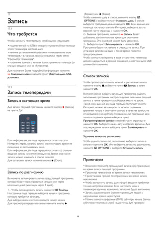 17 
Запись 
17.1 
Что требуется 
Чтобы записать телепередачу, необходимо следующее: 
• подключенный по USB и отформатированный при помощи 
этого телевизора жесткий диск; 
• наличие установленный цифровых телеканалов на этом 
телевизоре, т.е. каналов, просматриваемых через меню 
"Просмотр телевизора"; 
• получение данных о каналах для встроенного телегида (от 
станций вещания или из Интернета). 
Для получения более подробной информации нажмите 
 Ключевые слова и найдите пункт Жесткий диск USB, 
установка. 
17.2 
Запись телепередачи 
Запись в настоящее время 
Для записи текущей программы нажмите кнопку  (Запись) 
на пульте ДУ. 
Если информация для гида передач поступает из сети 
Интернет, перед началом записи можно указать время ее 
окончания во всплывающем окне. 
Если информация для гида передач поступает со станции 
вещания, запись начнется немедленно. Время окончания 
записи можно изменить в списке записей. 
Для остановки записи нажмите кнопку  (Стоп). 
Запись по расписанию 
Вы можете запланировать запись предстоящей программы, 
которая будет транслироваться сегодня или через 
несколько дней (максимум через 8 дней). 
1 - Чтобы запланировать запись, нажмите  Телегид. 
На странице гида передач выберите канал и программу, 
которую требуется записать. 
Для выбора канала из списка введите номер канала. 
Для просмотра передач на канале нажмите кнопку  
(Вправо) или  (Влево). 
Чтобы изменить дату в списке, нажмите кнопку  
OPTIONS и выберите пункт Изменить день. В списке 
выберите требуемый день и нажмите OK. Если данные для 
телегида поступают из сети Интернет, выберите дату в 
верхней части страницы и нажмите OK. 
2 - Выделив программу, нажмите  Запись. Будет 
добавлено дополнительное время для окончания 
программы. Это значение может быть увеличено. 
3 - Выберите пункт Запланировать и нажмите ОК. 
Программа будет поставлена в очередь на запись. При 
установке записей на одно и то же время появится 
предупреждение. 
Чтобы записать программу в ваше отсутствие, телевизор 
должен находиться в режиме ожидания, а жесткий диск USB 
должен быть включен. 
Список записей 
Чтобы просмотреть список записей и расписание записи, 
нажмите кнопку , выберите пункт  Записи, а затем 
нажмите OK. 
В списке можно выбрать запись для просмотра, удалить 
записанные программы, настроить время окончания текущей 
записи, а также проверить свободное место на диске. 
Также, если данные для гида передач поступают из сети 
Интернет, можно запланировать запись с заданным 
временем начала и окончания записи, в качестве записи, не 
относящейся к конкретной телевизионной программе. Для 
записи в заданное время выберите пункт 
Программирование записи в верхней части страницы и 
нажмите OK. Выберите канал, дату и отрезок времени. Для 
подтверждения записи выберите пункт Запланировать и 
нажмите OK. 
Удаление записи по расписанию 
Чтобы удалить запись по расписанию, выберите запись в 
списке и нажмите OK. Или выберите запись по расписанию, 
нажмите  OPTIONS и выберите Отменить запись. 
Примечания 
• Возможен просмотр предыдущей записанной трансляции 
во время записи текущей программы. 
• Просмотр телеканалов во время записи невозможен. 
• Приостановка прямой телетрансляции во время записи 
невозможна. 
• Чтобы выполнить запись, для станций вещания требуется 
точная настройка времени. Если настроить часы в 
телевизоре вручную, возможно, запись не будет выполнена. 
• Запись аудиоописания (комментариев) для людей с 
нарушениями зрения недоступна. 
• Можно записать цифровые (DVB) субтитры канала. Запись 
субтитров текстовых служб недоступна. Для проверки 
58 
 