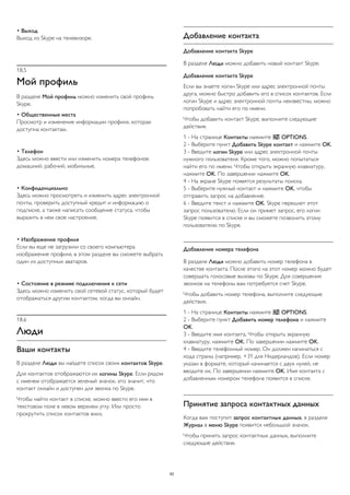 • Выход 
Выход из Skype на телевизоре. 
18.5 
Мой профиль 
В разделе Мой профиль можно изменить свой профиль 
Skype. 
• Общественные места 
Просмотр и изменение информации профиля, которая 
доступна контактам. 
• Телефон 
Здесь можно ввести или изменить номера телефонов: 
домашний, рабочий, мобильные. 
• Конфиденциально 
Здесь можно просмотреть и изменить адрес электронной 
почты, проверить доступный кредит и информацию о 
подписке, а также написать сообщение статуса, чтобы 
выразить в нем свое настроение. 
• Изображение профиля 
Если вы еще не загрузили со своего компьютера 
изображение профиля, в этом разделе вы сможете выбрать 
один из доступных аватаров. 
• Состояние в режиме подключения к сети 
Здесь можно изменить свой сетевой статус, который будет 
отображаться другим контактом, когда вы онлайн. 
18.6 
Люди 
Ваши контакты 
В разделе Люди вы найдете список своих контактов Skype. 
Для контактов отображаются их логины Skype. Если рядом 
с именем отображается зеленый значок, это значит, что 
контакт онлайн и доступен для звонка по Skype. 
Чтобы найти контакт в списке, можно ввести его имя в 
текстовом поле в левом верхнем углу. Или просто 
прокрутить список контактов вниз. 
Добавление контакта 
Добавление контакта Skype 
В разделе Люди можно добавить новый контакт Skype. 
Добавление контакта Skype 
Если вы знаете логин Skype или адрес электронной почты 
друга, можно быстро добавить его в список контактов. Если 
логин Skype и адрес электронной почты неизвестны, можно 
попробовать найти его по имени. 
Чтобы добавить контакт Skype, выполните следующие 
действия. 
1 - На странице Контакты нажмите  OPTIONS. 
2 - Выберите пункт Добавить Skype контакт и нажмите OK. 
3 - Введите логин Skype или адрес электронной почты 
нужного пользователя. Кроме того, можно попытаться 
найти его по имени. Чтобы открыть экранную клавиатуру, 
нажмите OK. По завершении нажмите OK. 
4 - На экране Skype появятся результаты поиска. 
5 - Выберите нужный контакт и нажмите OK, чтобы 
отправить запрос на добавление. 
6 - Введите текст и нажмите OK. Skype перешлет этот 
запрос пользователю. Если он примет запрос, его логин 
Skype появится в списке и вы сможете позвонить этому 
пользователю по Skype. 
Добавление номера телефона 
В разделе Люди можно добавить номер телефона в 
качестве контакта. После этого на этот номер можно будет 
совершать голосовые вызовы по Skype. Для совершения 
звонков на телефоны вам потребуется счет Skype. 
Чтобы добавить номер телефона, выполните следующие 
действия. 
1 - На странице Контакты нажмите  OPTIONS. 
2 - Выберите пункт Добавить номер телефона и нажмите 
OK. 
3 - Введите имя контакта. Чтобы открыть экранную 
клавиатуру, нажмите OK. По завершении нажмите OK. 
4 - Введите телефонный номер. Он должен начинаться с 
кода страны (например, +31 для Нидерландов). Если номер 
указан в формате, который начинается с двух нулей, не 
вводите их. По завершении нажмите OK. Имя контакта с 
добавленным номером телефона появится в списке. 
Принятие запроса контактных данных 
Когда вам поступит запрос контактных данных, в разделе 
Журнал в меню Skype появится небольшой значок. 
Чтобы принять запрос контактных данных, выполните 
следующие действия. 
62 
 
