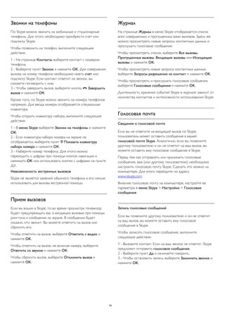 Звонки на телефоны 
По Skype можно звонить на мобильные и стационарные 
телефоны. Для этого необходимо приобрести счет или 
подписку Skype. 
Чтобы позвонить на телефон, выполните следующие 
действия. 
1 - На странице Контакты выберите контакт с номером 
телефона. 
2 - Выберите пункт Звонок и нажмите OK. Для совершения 
вызова на номер телефона необходимо иметь счет или 
подписку Skype. Если контакт ответит на звонок, вы 
сможете поговорить с ним. 
3 - Чтобы завершить вызов, выберите кнопку  Завершить 
вызов и нажмите ОК. 
Кроме того, по Skype можно звонить на номера телефонов 
напрямую. Для ввода номера отображается специальная 
клавиатура. 
Чтобы открыть клавиатуру набора, выполните следующие 
действия. 
1 - В меню Skype выберите Звонки на телефоны и нажмите 
OK. 
2 - Если клавиатура набора номера на экране не 
отображается, выберите пункт  Показать клавиатуру 
набора номера и нажмите ОК. 
3 - Наберите номер телефона. Для этого можно 
переходить к цифрам при помощи кнопок навигации и 
нажимать OK или использовать кнопки с цифрами на пульте 
ДУ. 
Невозможность экстренных вызовов 
Skype не является заменой обычного телефона и его нельзя 
использовать для вызова экстренной помощи. 
Прием вызовов 
Если вы вошли в Skype, то во время просмотра телевизор 
будет предупреждать вас о входящих вызовах при помощи 
рингтона и сообщения на экране. В сообщении будет 
указано, кто звонит. Вы можете ответить на вызов или 
сбросить его. 
Чтобы ответить на вызов, выберите Ответить с видео и 
нажмите OK. 
Чтобы ответить на вызов, не включая камеру, выберите 
Ответить со звуком и нажмите OK. 
Чтобы сбросить вызов, выберите Отклонить вызов и 
нажмите OK. 
Журнал 
На странице Журнал в меню Skype отображается список 
всех совершенных и пропущенных вами вызовов. Здесь же 
можно просмотреть новые запросы контактных данных и 
прослушать голосовые сообщения. 
Чтобы просмотреть список, выберите Все вызовы, 
Пропущенные вызовы, Входящие вызовы или Исходящие 
вызовы и нажмите OK. 
Чтобы просмотреть новые запросы контактных данных, 
выберите Запросы разрешения на контакт и нажмите OK. 
Чтобы просмотреть и прослушать голосовые сообщения, 
выберите Голосовые сообщения и нажмите OK. 
Длительность хранения событий Skype в журнале зависит от 
количества контактов и интенсивности использования Skype. 
Голосовая почта 
Сведения о голосовой почте 
Если вы не ответите на входящий вызов по Skype, 
пользователь может оставить сообщение в вашей 
голосовой почте Skype. Аналогично, если вы позвоните 
другому пользователю и он не ответит на ваш вызов, вы 
можете оставить ему голосовое сообщение в Skype. 
Перед тем как отправлять или принимать голосовые 
сообщения, вам (или другому пользователю) необходимо 
настроить голосовую почту Skype. Сделать это можно на 
компьютере. Для этого перейдите по адресу 
www.skype.com 
Включив голосовую почту на компьютере, настройте ее 
параметры в меню Skype > Настройки > Голосовые 
сообщения. 
Запись голосовых сообщений 
Если вы позвоните другому пользователю и он не ответит 
на ваш вызов, вы можете оставить ему голосовое 
сообщение в Skype. 
Чтобы записать голосовое сообщение, выполните 
следующие действия. 
1 - Вызовите контакт. Если на ваш звонок не ответят, Skype 
предложит отправить голосовое сообщение. 
2 - Выберите пункт Да и начинайте говорить. 
3 - Чтобы остановить запись, выберите Закончить звонок и 
нажмите OK. 
64 
 