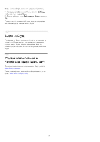 Чтобы выйти из Skype, выполните следующие действия. 
1 - Находясь на любом экране Skype, нажмите  Назад, 
чтобы вернуться в меню Skype. 
2 - В меню выберите пункт Выйти из сети Skype и нажмите 
OK. 
Появится запрос нужного действия: закрыть приложение 
или войти в другую учетную запись Skype. 
18.11 
Выйти из Skype 
При выходе из Skype приложение остается запущенным на 
телевизоре. Можно войти в другую учетную запись или 
создать новую. Чтобы закрыть приложение Skype на 
телевизоре, необходимо использовать функцию "Выйти из 
Skype". 
18.12 
Условия использования и 
политика конфиденциальности 
Ознакомьтесь с условиями использования Skype на сайте 
www.skype.com/go/tou 
Также ознакомьтесь с политикой конфиденциальности по 
адресу www.skype.com/go/privacy 
67 
 