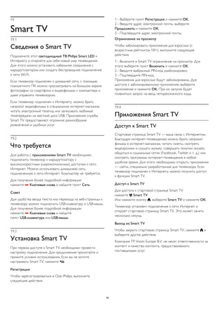 19 
Smart TV 
19.1 
Сведения о Smart TV 
Подключите этот светодиодный ТВ Philips Smart LED к 
Интернету и откройте для себя новый мир телевидения. 
Для этого можно установить кабельное соединение с 
маршрутизатором или создать беспроводное подключение 
к сети Wi-Fi. 
Если телевизор подключен к домашней сети, с помощью 
планшетного ПК можно просматривать на большом экране 
фотографии со смартфона и видеофильмы с компьютера и 
даже управлять телевизором. 
Если телевизор подключен к Интернету, можно брать 
напрокат видеофильмы в специальном интернет-магазине, 
читать электронный телегид или записывать любимые 
телепередачи на жесткий диск USB. Приложения службы 
Smart TV предоставляют огромное разнообразие 
развлечений и удобных услуг. 
19.2 
Что требуется 
Для работы с приложениями Smart TV необходимо 
подключить телевизор к маршрутизатору с 
высокоскоростным (широкополосным) доступом к сети 
Интернет. Можно использовать домашнюю сеть, 
подключенную к сети Интернет. Компьютер не требуется. 
Для получения более подробной информации 
нажмите  Ключевые слова и найдите пункт Сеть. 
Совет 
Для удобства ввода текста или перехода на веб-страницы к 
телевизору можно подключить USB-клавиатуру и USB-мышь. 
Для получения более подробной информации 
нажмите  Ключевые слова и найдите 
пункт USB-клавиатура или USB-мышь. 
19.3 
Установка Smart TV 
При первом доступе к Smart TV необходимо провести 
настройку подключения. Для продолжения прочитайте и 
примите условия использования. Если вы не хотите 
настраивать Smart TV, нажмите . 
Регистрация 
Чтобы зарегистрироваться в Club Philips, выполните 
следующие действия. 
1 - Выберите пункт Регистрация и нажмите OK. 
2 - Введите адрес электронной почты, выберите 
Продолжить и нажмите OK. 
3 - Подтвердите адрес электронной почты. 
Ограничение на просмотр 
Чтобы заблокировать приложения для взрослых (с 
возрастным рейтингом 18+), выполните следующие 
действия. 
1 - Включите в Smart TV ограничение на просмотр. Для 
этого выберите пункт Включить и нажмите OK. 
2 - Введите выбранный PIN-код разблокировки. 
3 - Подтвердите PIN-код. 
Приложения для взрослых будут заблокированы. Для 
доступа к заблокированному приложению выберите 
приложение и нажмите OK. При их запуске будет 
появляться запрос на ввод четырехзначного кода. 
19.4 
Приложения Smart TV 
Доступ к Smart TV 
Стартовая страница Smart TV — ваша связь с Интернетом. 
Благодаря интернет-телевидению можно брать напрокат 
фильмы в интернет-магазинах, читать газеты, смотреть 
видеоролики и слушать музыку, совершать покупки онлайн, 
общаться в социальных сетях (Facebook, Twitter и т. д.) или 
смотреть программы интернет-телевидения в любое 
удобное время. Для этого необходимо открыть приложения 
— сайты, специально разработанные для телевизора. Если 
телевизор подключен к Интернету, можно получить доступ 
к функции Smart TV. 
Доступ к Smart TV 
Для доступа к стартовой странице Smart TV 
нажмите  Smart TV. 
Или нажмите кнопку , выберите Smart TV и нажмите OK. 
Телевизор установит подключение к сети Интернет и 
откроет стартовую страницу Smart TV. Это может занять 
несколько секунд. 
Выход из Smart TV 
Чтобы закрыть стартовую страницу Smart TV, нажмите  и 
выберите другое действие. 
Компания TP Vision Europe B.V. не несет ответственности за 
контент и качество контента, предоставляемого 
поставщиками услуг. 
68 
 