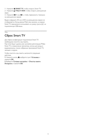 1 - Нажмите  SMART TV, чтобы открыть Smart TV. 
2 - Нажмите  MULTI VIEW, чтобы открыть уменьшенный 
экран. 
3 - Нажмите  + или  –, чтобы переключить телеканал 
на уменьшенном экране. 
Видео в формате 3D или UHD на уменьшенном экране не 
отображается. Когда режим Multi view включен, на экране 
Smart TV невозможно использовать ни указку пульта ДУ, ни 
подключенную USB-мышь. 
19.6 
Сброс Smart TV 
Для сброса конфигурации подключения Smart TV 
необходимо очистить кэш-память. 
При этом будут удалены все настройки регистрации Philips 
Smart TV и ограничения просмотра, логины для входа в 
видеомагазины, список избранных приложений Smart TV, 
закладки и журнал. 
Чтобы очистить кэш-память, выполните следующие 
действия. 
1. Нажмите кнопку , выберите пункт Установка и 
нажмите OK. 
2. Выберите Сетевые настройки > Очистка памяти 
Интернета и нажмите OK. 
71 
 