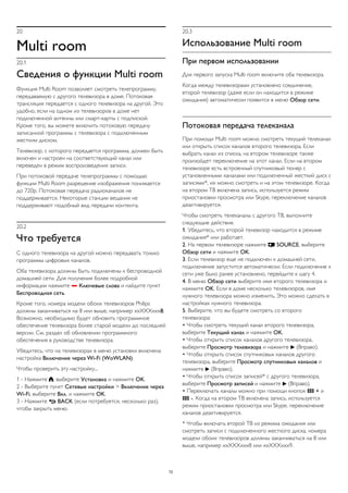 20 
Multi room 
20.1 
Сведения о функции Multi room 
Функция Multi Room позволяет смотреть телепрограмму, 
передаваемую с другого телевизора в доме. Потоковая 
трансляция передается с одного телевизора на другой. Это 
удобно, если на одном из телевизоров в доме нет 
подключенной антенны или смарт-карты с подпиской. 
Кроме того, вы можете включить потоковую передачу 
записанной программы с телевизора с подключенным 
жестким диском. 
Телевизор, с которого передается программа, должен быть 
включен и настроен на соответствующий канал или 
переведен в режим воспроизведения записи. 
При потоковой передаче телепрограммы с помощью 
функции Multi Room разрешение изображения понижается 
до 720p. Потоковая передача радиоканалов не 
поддерживается. Некоторые станции вещания не 
поддерживают подобный вид передачи контента. 
20.2 
Что требуется 
С одного телевизора на другой можно передавать только 
программы цифровых каналов. 
Оба телевизора должны быть подключены к беспроводной 
домашней сети. Для получения более подробной 
информации нажмите  Ключевые слова и найдите пункт 
Беспроводная сеть. 
Кроме того, номера модели обоих телевизоров Philips 
должны заканчиваться на 8 или выше, например xxXXXxxx8. 
Возможно, необходимо будет обновить программное 
обеспечение телевизора более старой модели до последней 
версии. См. раздел об обновлении программного 
обеспечения в руководстве телевизора. 
Убедитесь, что на телевизорах в меню установки включена 
настройка Включение через Wi-Fi (WoWLAN). 
Чтобы проверить эту настройку... 
1 - Нажмите , выберите Установка и нажмите OK. 
2 - Выберите пункт Сетевые настройки > Включение через 
Wi-Fi, выберите Вкл. и нажмите OK. 
3 - Нажмите  BACK (если потребуется, несколько раз), 
чтобы закрыть меню. 
20.3 
Использование Multi room 
При первом использовании 
Для первого запуска Multi room включите оба телевизора. 
Когда между телевизорами установлено соединение, 
второй телевизор (даже если он находится в режиме 
ожидания) автоматически появится в меню Обзор сети. 
Потоковая передача телеканала 
При помощи Multi room можно смотреть текущий телеканал 
или открыть список каналов второго телевизора. Если 
выбрать канал из списка, на втором телевизоре также 
произойдет переключение на этот канал. Если на втором 
телевизоре есть встроенный спутниковый тюнер с 
установленными каналами или подключенный жесткий диск с 
записями*, их можно смотреть и на этом телевизоре. Когда 
на втором ТВ включена запись, используется режим 
приостановки просмотра или Skype, переключение каналов 
деактивируется. 
Чтобы смотреть телеканалы с другого ТВ, выполните 
следующие действия. 
1. Убедитесь, что второй телевизор находится в режиме 
ожидания* или работает. 
2. На первом телевизоре нажмите  SOURCE, выберите 
Обзор сети и нажмите OK. 
3. Если телевизор еще не подключен к домашней сети, 
подключение запустится автоматически. Если подключение к 
сети уже было ранее установлено, перейдите к шагу 4. 
4. В меню Обзор сети выберите имя второго телевизора и 
нажмите OK. Если в доме несколько телевизоров, имя 
нужного телевизора можно изменить. Это можно сделать в 
настройках нужного телевизора. 
5. Выберите, что вы будете смотреть со второго 
телевизора: 
• Чтобы смотреть текущий канал второго телевизора, 
выберите Текущий канал и нажмите OK. 
• Чтобы открыть список каналов другого телевизора, 
выберите Просмотр телевизора и нажмите  (Вправо). 
• Чтобы открыть список спутниковых каналов другого 
телевизора, выберите Просмотр спутниковых каналов и 
нажмите  (Вправо). 
• Чтобы открыть список записей* с другого телевизора, 
выберите Просмотр записей и нажмите  (Вправо). 
• Переключать каналы можно при помощи кнопок  + и 
 -. Когда на втором ТВ включена запись, используется 
режим приостановки просмотра или Skype, переключение 
каналов деактивируется. 
* Чтобы включать второй ТВ из режима ожидания или 
смотреть записи с подключенного жесткого диска, номера 
модели обоих телевизоров должны заканчиваться на 8 или 
выше, например xxXXXxxx8 или xxXXXxxx9. 
72 
 