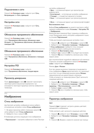 Подключение к сети 
Нажмите  Ключевые слова и найдите пункт Сеть, 
беспроводная или Сеть, проводная. 
Настройки сети 
Нажмите  Ключевые слова и найдите пункт Сеть, 
настройки. 
Обновление программного обеспечения 
Нажмите  Ключевые слова и найдите 
пункт Программное обеспечение, обновление через 
Интернет или Программное обеспечение, обновление с 
помощью USB. 
Обновление программного обеспечения 
Нажмите  Ключевые слова и найдите 
пункт Программное обеспечение, обновление с помощью 
USB. 
Настройки ПО 
Нажмите  Ключевые слова и найдите 
пункт Программное обеспечение, текущая версия. 
Просмотр деморолика 
Пункт Демонстрация в меню  позволяет просмотреть 
некоторые демонстрационные видеоролики, где 
описываются некоторые параметры качества изображения 
телевизора. 
21.2 
Изображение 
Стиль изображения 
Для быстрой настройки изображения можно выбрать 
установленные настройки в меню Стиль изображения. 
1 - Во время просмотра любого телеканала нажмите , 
затем выберите пункт Стиль изображения. 
2 - Выберите стиль и нажмите OK. 
В телевизоре доступны следующие стили изображения. 
• Персональный — настройки, выбранные в меню "Быстрая 
настройка изображения" 
• Ярко — оптимальный вариант для просмотра при 
дневном свете 
• Естественный — естественные настройки изображения. 
• Стандарт — стандартные заводские установки 
• Кино — оптимальный вариант для просмотра фильмов 
• Фото — оптимальный вариант для просмотра фотографий 
Восстановление стиля 
Выбрав Стиль изображения, вы можете подстроить любой 
параметр изображения в меню Установка > Настройки ТВ 
> Изображение... 
Внесенные вами изменения будут сохранены в выбранном 
стиле. Рекомендуем менять настройки изображения только 
в установке Персональный. 
Чтобы восстановить оригинальные настройки стиля… 
1 - Нажмите , выберите пункт Установка и нажмите OK. 
2 - Выберите пункт Настройки телевизора > Изображение 
> Стиль изображения и выберите стиль, исходные 
настройки которого необходимо восстановить. 
3 - Нажмите  Восстановить стиль. 
4 - Выберите Да и нажмите ОК. Стиль будет восстановлен. 
5 - Нажмите  (если потребуется, несколько раз), чтобы 
закрыть меню. 
Для получения более подробной информации об изменении 
отдельных настроек изображения нажмите  Ключевые 
слова и найдите пункт Изображение. 
Режимы Дом и Магазин 
Если при каждом включении телевизора устанавливается 
стиль изображения Яркое, вероятнее всего, это происходит 
из-за того, что для телевизора включен режим Магазин, 
предназначенный для демонстрации в магазинах. 
Чтобы установить на телевизоре режим "Дом", выполните 
следующие действия. 
1 - Нажмите , выберите пункт Установка и нажмите OK. 
2 - Выберите пункт Настройки телевизора > Общие 
параметры > Местоположение и нажмите OK. 
3 - Выберите Дом и нажмите OK. 
4 - Нажмите  (если потребуется, несколько раз), чтобы 
закрыть меню. 
Параметры изображения 
Цвет 
Параметр Цвет позволяет настроить уровень цветовой 
насыщенности изображения. 
Чтобы настроить цвет, выполните следующие действия. 
1 - Нажмите , выберите пункт Установка и нажмите OK. 
2 - Выберите пункт Настройки телевизора > Изображение 
> Цвет. 
3 - Нажмите  (Вправо) и измените значение при помощи 
75 
 