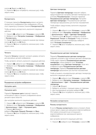 кнопок  (Вверх) или  (Вниз). 
4 - Нажмите  (если потребуется, несколько раз), чтобы 
закрыть меню. 
Контрастность 
С помощью параметра Контрастность можно настроить 
контрастность изображения. Для изображения в 3D для 
этого параметра установлено значение Контрастность 3D. 
Чтобы настроить контрастность, выполните следующие 
действия. 
1 - Нажмите , выберите пункт Установка и нажмите OK. 
2 - Выберите пункт Настройки телевизора > Изображение 
> Контрастность. 
3 - Нажмите  (Вправо) и измените значение при помощи 
кнопок  (Вверх) или  (Вниз). 
4 - Нажмите  (если потребуется, несколько раз), чтобы 
закрыть меню. 
Четкость 
Параметр Четкость позволяет настроить уровень четкости 
для мельчайших деталей изображения. 
Чтобы настроить четкость, выполните следующие действия. 
1 - Нажмите , выберите пункт Установка и нажмите OK. 
2 - Выберите пункт Настройки телевизора > Изображение 
> Четкость. 
3 - Нажмите  (Вправо) и измените значение при помощи 
кнопок  (Вверх) или  (Вниз). 
4 - Нажмите  (если потребуется, несколько раз), чтобы 
закрыть меню. 
Расширенные настройки изображения 
Настройки цвета 
Улучшение цвета 
Параметр Улучшение цвета позволяет повысить 
интенсивность цвета и улучшить отображение мелких 
деталей в ярких областях. 
Для настройки выполните следующие действия. 
1 - Нажмите , выберите пункт Установка и нажмите OK. 
2 - Выберите пункт Настройки телевизора > Изображение 
> Дополнительно > Цвет > Улучшение цвета. 
3 - Нажмите  (Вправо) и 
выберите Максимум, Средний, Минимум или Выкл. 
4 - Нажмите  (если потребуется, несколько раз), чтобы 
закрыть меню. 
Цветовая температура 
Параметр Цветовая температура позволяет выбрать 
предустановленную настройку цветовой температуры или 
установку Пользовательская с помощью параметра 
Пользовательская цветовая температура. Настройки 
Цветовая температура и Пользовательская цветовая 
температура предназначены для опытных пользователей. 
Чтобы выбрать предустановку, выполните следующие 
действия. 
1 - Нажмите , выберите пункт Установка и нажмите OK. 
2 - Выберите пункт Настройки телевизора > Изображение 
> Дополнительно > Цвет > Цветовая температура. 
3 - Нажмите кнопку  (Вправо) и выберите значение 
Нормальный, Теплый или Холодный. Чтобы установить 
свою настройку цветовой температуры, выберите 
пункт Установка пользователя. 
4 - Нажмите  (если потребуется, несколько раз), чтобы 
закрыть меню. 
Пользовательская цветовая температура 
Параметр Пользовательская цветовая температура 
позволяет установить свое значение цветовой температуры. 
Чтобы задать параметр Пользовательская цветовая 
температура, сначала выберите пункт Установка 
пользователя в меню Цветовая температура, после чего 
отобразится меню Пользовательская цветовая 
температура. Параметр Пользовательская цветовая 
температура предназначен для опытных пользователей. 
Чтобы установить пользовательскую цветовую температуру, 
выполните следующие действия. 
1 - Нажмите , выберите пункт Установка и нажмите OK. 
2 - Выберите пункт Настройки телевизора > Изображение 
> Дополнительно > Цвет > Пользовательская цветовая 
температура. 
3 - Нажмите  (Вправо). 
4 - Выберите настройку с помощью клавиш со стрелками. 
5 - Для подтверждения настройки выберите OK. 
6 - Нажмите  (если потребуется, несколько раз), чтобы 
закрыть меню. 
Настройки контрастности 
Режимы контрастности 
В пункте Режимы контрастности можно установить более 
низкую яркость экрана для уменьшения энергопотребления. 
Этот режим используется для оптимального 
энергопотребления при максимальной яркости 
изображения. 
Для настройки выполните следующие действия. 
1 - Нажмите , выберите пункт Установка и нажмите OK. 
76 
 