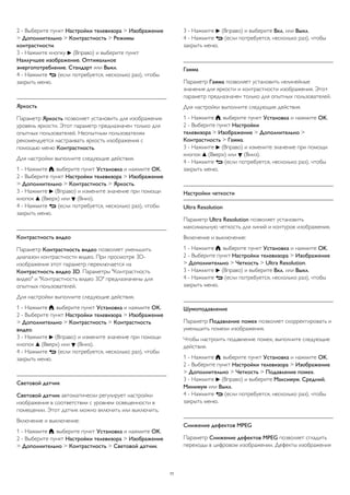 2 - Выберите пункт Настройки телевизора > Изображение 
> Дополнительно > Контрастность > Режимы 
контрастности. 
3 - Нажмите кнопку  (Вправо) и выберите пункт 
Наилучшее изображение, Оптимальное 
энергопотребление, Стандарт или Выкл. 
4 - Нажмите  (если потребуется, несколько раз), чтобы 
закрыть меню. 
Яркость 
Параметр Яркость позволяет установить для изображения 
уровень яркости. Этот параметр предназначен только для 
опытных пользователей. Неопытным пользователям 
рекомендуется настраивать яркость изображения с 
помощью меню Контрастность. 
Для настройки выполните следующие действия. 
1 - Нажмите , выберите пункт Установка и нажмите OK. 
2 - Выберите пункт Настройки телевизора > Изображение 
> Дополнительно > Контрастность > Яркость. 
3 - Нажмите  (Вправо) и измените значение при помощи 
кнопок  (Вверх) или  (Вниз). 
4 - Нажмите  (если потребуется, несколько раз), чтобы 
закрыть меню. 
Контрастность видео 
Параметр Контрастность видео позволяет уменьшить 
диапазон контрастности видео. При просмотре 3D- 
изображения этот параметр переключается на 
Контрастность видео 3D. Параметры "Контрастность 
видео" и "Контрастность видео 3D" предназначены для 
опытных пользователей. 
Для настройки выполните следующие действия. 
1 - Нажмите , выберите пункт Установка и нажмите OK. 
2 - Выберите пункт Настройки телевизора > Изображение 
> Дополнительно > Контрастность > Контрастность 
видео. 
3 - Нажмите  (Вправо) и измените значение при помощи 
кнопок  (Вверх) или  (Вниз). 
4 - Нажмите  (если потребуется, несколько раз), чтобы 
закрыть меню. 
Световой датчик 
Световой датчик автоматически регулирует настройки 
изображения в соответствии с уровнем освещенности в 
помещении. Этот датчик можно включить или выключить. 
Включение и выключение: 
1 - Нажмите , выберите пункт Установка и нажмите OK. 
2 - Выберите пункт Настройки телевизора > Изображение 
> Дополнительно > Контрастность > Световой датчик. 
3 - Нажмите  (Вправо) и выберите Вкл. или Выкл. 
4 - Нажмите  (если потребуется, несколько раз), чтобы 
закрыть меню. 
Гамма 
Параметр Гамма позволяет установить нелинейные 
значения для яркости и контрастности изображения. Этот 
параметр предназначен только для опытных пользователей. 
Для настройки выполните следующие действия. 
1 - Нажмите , выберите пункт Установка и нажмите OK. 
2 - Выберите пункт Настройки 
телевизора > Изображение > Дополнительно > 
Контрастность > Гамма. 
3 - Нажмите  (Вправо) и измените значение при помощи 
кнопок  (Вверх) или  (Вниз). 
4 - Нажмите  (если потребуется, несколько раз), чтобы 
закрыть меню. 
Настройки четкости 
Ultra Resolution 
Параметр Ultra Resolution позволяет установить 
максимальную четкость для линий и контуров изображения. 
Включение и выключение: 
1 - Нажмите , выберите пункт Установка и нажмите OK. 
2 - Выберите пункт Настройки телевизора > Изображение 
> Дополнительно > Четкость > Ultra Resolution. 
3 - Нажмите  (Вправо) и выберите Вкл. или Выкл. 
4 - Нажмите  (если потребуется, несколько раз), чтобы 
закрыть меню. 
Шумоподавление 
Параметр Подавление помех позволяет скорректировать и 
уменьшить помехи изображения. 
Чтобы настроить подавление помех, выполните следующие 
действия. 
1 - Нажмите , выберите пункт Установка и нажмите OK. 
2 - Выберите пункт Настройки телевизора > Изображение 
> Дополнительно > Четкость > Подавление помех. 
3 - Нажмите  (Вправо) и выберите Максимум, Средний, 
Минимум или Выкл. 
4 - Нажмите  (если потребуется, несколько раз), чтобы 
закрыть меню. 
Снижение дефектов MPEG 
Параметр Снижение дефектов MPEG позволяет сгладить 
переходы в цифровом изображении. Дефекты изображения 
77 
 