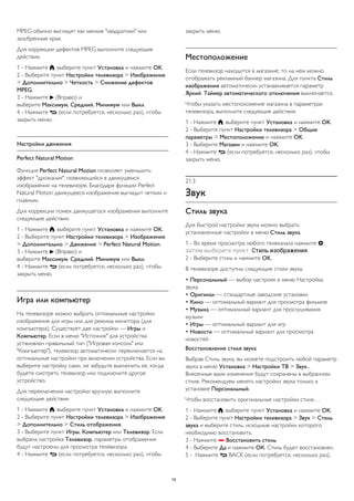 MPEG обычно выглядят как мелкие "квадратики" или 
зазубренные края. 
Для коррекции дефектов MPEG выполните следующие 
действия. 
1 - Нажмите , выберите пункт Установка и нажмите OK. 
2 - Выберите пункт Настройки телевизора > Изображение 
> Дополнительно > Четкость > Снижение дефектов 
MPEG. 
3 - Нажмите  (Вправо) и 
выберите Максимум, Средний, Минимум или Выкл. 
4 - Нажмите  (если потребуется, несколько раз), чтобы 
закрыть меню. 
Настройки движения 
Perfect Natural Motion 
Функция Perfect Natural Motion позволяет уменьшить 
эффект "дрожания", появляющийся в движущемся 
изображении на телевизоре. Благодаря функции Perfect 
Natural Motion движущееся изображение выглядит четким и 
плавным. 
Для коррекции помех движущегося изображения выполните 
следующие действия. 
1 - Нажмите , выберите пункт Установка и нажмите OK. 
2 - Выберите пункт Настройки телевизора > Изображение 
> Дополнительно > Движение > Perfect Natural Motion. 
3 - Нажмите  (Вправо) и 
выберите Максимум, Средний, Минимум или Выкл. 
4 - Нажмите  (если потребуется, несколько раз), чтобы 
закрыть меню. 
Игра или компьютер 
На телевизоре можно выбрать оптимальные настройки 
изображения для игры или для режима монитора (для 
компьютера). Существует две настройки — Игры и 
Компьютер. Если в меню "Источник" для устройства 
установлен правильный тип ("Игровая консоль" или 
"Компьютер"), телевизор автоматически переключается на 
оптимальные настройки при включении устройства. Если вы 
выберите настройку сами, не забудьте выключить ее, когда 
будете смотреть телевизор или подключите другое 
устройство. 
Для переключения настройки вручную выполните 
следующие действия. 
1 - Нажмите , выберите пункт Установка и нажмите OK. 
2 - Выберите пункт Настройки телевизора > Изображение 
> Дополнительно > Стиль отображения. 
3 - Выберите пункт Игры, Компьютер или Телевизор. Если 
выбрана настройка Телевизор, параметры отображения 
будут настроены для просмотра телевизора. 
4 - Нажмите  (если потребуется, несколько раз), чтобы 
закрыть меню. 
Местоположение 
Если телевизор находится в магазине, то на нем можно 
отображать рекламный баннер магазина. Для пункта Стиль 
изображения автоматически устанавливается параметр 
Яркий. Таймер автоматического отключения выключается. 
Чтобы указать местоположение магазина в параметрах 
телевизора, выполните следующие действия. 
1 - Нажмите , выберите пункт Установка и нажмите OK. 
2 - Выберите пункт Настройки телевизора > Общие 
параметры > Местоположение и нажмите OK. 
3 - Выберите Магазин и нажмите OK. 
4 - Нажмите  (если потребуется, несколько раз), чтобы 
закрыть меню. 
21.3 
Звук 
Стиль звука 
Для быстрой настройки звука можно выбрать 
установленные настройки в меню Стиль звука. 
1 - Во время просмотра любого телеканала нажмите , 
затем выберите пункт Стиль изображения. 
2 - Выберите стиль и нажмите OK. 
В телевизоре доступны следующие стили звука. 
• Персональный — выбор настроек в меню Настройка 
звука 
• Оригинал — стандартные заводские установки 
• Кино — оптимальный вариант для просмотра фильмов 
• Музыка — оптимальный вариант для прослушивания 
музыки 
• Игры — оптимальный вариант для игр 
• Новости — оптимальный вариант для просмотра 
новостей 
Восстановление стиля звука 
Выбрав Стиль звука, вы можете подстроить любой параметр 
звука в меню Установка > Настройки ТВ > Звук... 
Внесенные вами изменения будут сохранены в выбранном 
стиле. Рекомендуем менять настройки звука только в 
установке Персональный. 
Чтобы восстановить оригинальные настройки стиля… 
1 - Нажмите , выберите пункт Установка и нажмите OK. 
2 - Выберите пункт Настройки телевизора > Звук > Стиль 
звука и выберите стиль, исходные настройки которого 
необходимо восстановить. 
3 - Нажмите  Восстановить стиль. 
4 - Выберите Да и нажмите ОК. Стиль будет восстановлен. 
5 - Нажмите  BACK (если потребуется, несколько раз), 
78 
 