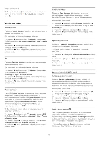 чтобы закрыть меню. 
Чтобы просмотреть информацию об изменение отдельных 
настроек звука, нажмите  Ключевые слова и найдите 
пункт Звук. 
Установки звука 
Низкие частоты 
Параметр Низкие частоты позволяет настроить звучание в 
нижнем диапазоне частот. 
Для настройки выполните следующие действия. 
1 - Нажмите , выберите пункт Установка и нажмите OK. 
2 - Выберите пункт Настройки телевизора > Звук > Низкие 
частоты. 
3 - Нажмите  (Вправо) и измените значение при помощи 
кнопок  (Вверх) или  (Вниз). 
4 - Нажмите  (если потребуется, несколько раз), чтобы 
закрыть меню. 
ВЧ 
Параметр Высокие частоты позволяет настроить звучание в 
верхнем диапазоне частот. 
Для настройки выполните следующие действия. 
1 - Нажмите , выберите пункт Установка и нажмите OK. 
2 - Выберите пункт Настройки 
телевизора > Звук > Высокие частоты. 
3 - Нажмите  (Вправо) и измените значение при помощи 
кнопок  (Вверх) или  (Вниз). 
4 - Нажмите  (если потребуется, несколько раз), чтобы 
закрыть меню. 
Peжим surround 
Настройка Режим surround позволяет настроить звуковые 
эффекты АС телевизора. Если при просмотре 2D- 
изображения выбран параметр Incredible surround, то при 
просмотре 3D-изображения телевизор автоматически 
переключится в режим Incredible surround 3D. Чтобы 
отключить эту функцию, выберите пункт Выкл. для 
параметра Авто Surround 3D. 
Чтобы установить режим объемного звука, выполните 
следующие действия. 
1 - Нажмите , выберите пункт Установка и нажмите OK. 
2 - Выберите пункт Настройки телевизора > Звук > Режим 
объемного звука. 
3 - Нажмите кнопку  (Вправо) и выберите пункт Стерео, 
Incredible surround или Incredible surround 3D. 
4 - Нажмите  (если потребуется, несколько раз), чтобы 
закрыть меню. 
Авто Surround 3D 
Параметр Авто Surround 3D позволяет запретить 
автоматическое переключение телевизора в режим 
Incredible Surround 3D при просмотре 3D-изображения. 
Включение и выключение: 
1 - Нажмите , выберите пункт Установка и нажмите OK. 
2 - Выберите пункт Настройки телевизора > Звук > Авто 
Surround 3D. 
3 - Нажмите  (Вправо) и выберите Вкл. или Выкл. 
4 - Нажмите  (если потребуется, несколько раз), чтобы 
закрыть меню. 
Громкость наушников 
Параметр Громкость наушников позволяет регулировать 
громкость подключенных наушников. 
Чтобы настроить громкость, выполните следующие 
действия. 
1 - Нажмите  и выберите Громкость наушников на панели 
меню. 
2 - Нажмите  (Вверх) или  (Вниз), чтобы отрегулировать 
громкость. 
3 - Нажмите  (если потребуется, несколько раз), чтобы 
закрыть меню. 
Дополнительные настройки звука 
Авторегулировка громкости 
Функция Автонастройка звука позволяет телевизору 
автоматически выравнивать уровень звука при резком 
изменении громкости. Чаще всего такая необходимость 
возникает при показе рекламы или переключении каналов. 
Включение и выключение: 
1 - Нажмите , выберите пункт Установка и нажмите OK. 
2 - Выберите пункт Настройки телевизора > Звук > 
Дополнительно > Авторегулировка громкости. 
3 - Нажмите  (Вправо) и выберите Вкл. или Выкл. 
4 - Нажмите  (если потребуется, несколько раз), чтобы 
закрыть меню. 
Акустические системы ТВ 
Звук с телевизора можно передавать на подключенные 
устройства: систему домашнего кинотеатра или 
аудиосистему. Параметр Динамики телевизора позволяют 
выбрать устройство, через которое будет воспроизводиться 
звук с телевизора, и способ его регулировки. 
• Если выбран параметр Выкл., акустические системы 
телевизора будут постоянно отключены. 
79 
 