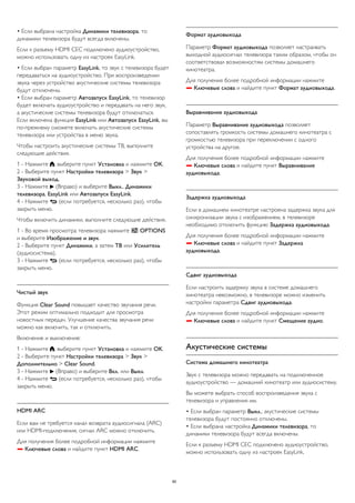 • Если выбрана настройка Динамики телевизора, то 
динамики телевизора будут всегда включены. 
Если к разъему HDMI CEC подключено аудиоустройство, 
можно использовать одну из настроек EasyLink. 
• Если выбран параметр EasyLink, то звук с телевизора будет 
передаваться на аудиоустройство. При воспроизведении 
звука через устройство акустические системы телевизора 
будут отключены. 
• Если выбран параметр Автозапуск EasyLink, то телевизор 
будет включать аудиоустройство и передавать на него звук, 
а акустические системы телевизора будут отключаться. 
Если включена функция EasyLink или Автозапуск EasyLink, вы 
по-прежнему сможете включать акустические системы 
телевизора или устройства в меню звука. 
Чтобы настроить акустические системы ТВ, выполните 
следующие действия. 
1 - Нажмите , выберите пункт Установка и нажмите OK. 
2 - Выберите пункт Настройки телевизора > Звук > 
Звуковой выход. 
3 - Нажмите  (Вправо) и выберите Выкл., Динамики 
телевизора, EasyLink или Автозапуск EasyLink. 
4 - Нажмите  (если потребуется, несколько раз), чтобы 
закрыть меню. 
Чтобы включить динамики, выполните следующие действия. 
1 - Во время просмотра телевизора нажмите  OPTIONS 
и выберите Изображение и звук. 
2 - Выберите пункт Динамики, а затем ТВ или Усилитель 
(аудиосистема). 
3 - Нажмите  (если потребуется, несколько раз), чтобы 
закрыть меню. 
Чистый звук 
Функция Clear Sound повышает качество звучания речи. 
Этот режим оптимально подходит для просмотра 
новостных передач. Улучшение качества звучания речи 
можно как включить, так и отключить. 
Включение и выключение: 
1 - Нажмите , выберите пункт Установка и нажмите OK. 
2 - Выберите пункт Настройки телевизора > Звук > 
Дополнительно > Clear Sound. 
3 - Нажмите  (Вправо) и выберите Вкл. или Выкл. 
4 - Нажмите  (если потребуется, несколько раз), чтобы 
закрыть меню. 
HDMI ARC 
Если вам не требуется канал возврата аудиосигнала (ARC) 
или HDMI-подключения, сигнал ARC можно отключить. 
Для получения более подробной информации нажмите 
 Ключевые слова и найдите пункт HDMI ARC. 
Формат аудиовыхода 
Параметр Формат аудиовыхода позволяет настраивать 
выходной аудиосигнал телевизора таким образом, чтобы он 
соответствовал возможностям системы домашнего 
кинотеатра. 
Для получения более подробной информации нажмите 
 Ключевые слова и найдите пункт Формат аудиовыхода. 
Выравнивание аудиовыхода 
Параметр Выравнивание аудиовыхода позволяет 
сопоставлять громкость системы домашнего кинотеатра с 
громкостью телевизора при переключении с одного 
устройства на другое. 
Для получения более подробной информации нажмите 
 Ключевые слова и найдите пункт Выравнивание 
аудиовыхода. 
Задержка аудиовыхода 
Если в домашнем кинотеатре настроена задержка звука для 
синхронизации звука с изображением, в телевизоре 
необходимо отключить функцию Задержка аудиовыхода. 
Для получения более подробной информации нажмите 
 Ключевые слова и найдите пункт Задержка 
аудиовыхода. 
Сдвиг аудиовыхода 
Если настроить задержку звука в системе домашнего 
кинотеатра невозможно, в телевизоре можно изменить 
настройки параметра Сдвиг аудиовыхода. 
Для получения более подробной информации нажмите 
 Ключевые слова и найдите пункт Смещение аудио. 
Акустические системы 
Система домашнего кинотеатра 
Звук с телевизора можно передавать на подключенное 
аудиоустройство — домашний кинотеатр или аудиосистему. 
Вы можете выбрать способ воспроизведения звука с 
телевизора и управления им. 
• Если выбран параметр Выкл., акустические системы 
телевизора будут постоянно отключены. 
• Если выбрана настройка Динамики телевизора, то 
динамики телевизора будут всегда включены. 
Если к разъему HDMI CEC подключено аудиоустройство, 
можно использовать одну из настроек EasyLink. 
80 
 