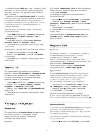 • Если выбран параметр EasyLink, то звук с телевизора будет 
передаваться на аудиоустройство. При воспроизведении 
звука через устройство акустические системы телевизора 
будут отключены. 
• Если выбран параметр Автозапуск EasyLink, то телевизор 
будет включать аудиоустройство и передавать на него звук, 
а акустические системы телевизора будут отключаться. 
Если выбрана настройка "EasyLink" или "Автозапуск EasyLink", 
то при необходимости вы можете переключиться на 
динамики телевизора. 
Чтобы настроить акустические системы ТВ, выполните 
следующие действия. 
1 - Нажмите , выберите пункт Установка и нажмите OK. 
2 - Выберите пункт Настройки телевизора > Звук > 
Звуковой выход. 
3 - Нажмите  (Вправо) и выберите Выкл., Динамики 
телевизора, EasyLink или Автозапуск EasyLink. 
4 - Нажмите  (если потребуется, несколько раз), чтобы 
закрыть меню. 
Чтобы включить динамики, выполните следующие действия. 
1 - Во время просмотра телевизора нажмите  . 
2 - Выберите пункт Динамики, а затем ТВ или Усилитель 
(аудиосистема). 
3 - Нажмите  (если потребуется, несколько раз), чтобы 
закрыть меню. 
Установка ТВ 
При первоначальной настройке для этого параметра 
выбирается значение ТВ подставка или Крепление на стене. 
Если впоследствии телевизор был установлен другим 
способом, для оптимального воспроизведения звука 
измените значение этого параметра. 
1 - Нажмите , выберите пункт Установка и нажмите OK. 
2 - Выберите пункт Настройки телевизора > Общие 
настройки > Установка ТВ и нажмите ОК. 
3 - Выберите пункт На подставке или Крепление на стене и 
нажмите ОК. 
4 - Нажмите  (если потребуется, несколько раз), чтобы 
закрыть меню. 
21.4 
Универсальный доступ 
Включение 
При включении функции универсального доступа телевизор 
настраивается на работу в специальном режиме, 
предназначенном для людей с ограниченными 
возможностями зрения и слуха. 
Включение 
Если функция Универсальный доступ не была включена при 
первой настройке телевизора, вы можете включить ее 
позже в меню Установка. 
Чтобы включить универсальный доступ, выполните 
следующие действия. 
1 - Нажмите , выберите пункт Установка и нажмите OK. 
2 - Выберите пункт Настройки телевизора > Общие 
параметры > Универсальный доступ. Выберите пункт Вкл. и 
нажмите OK. 
3 - Выберите Вкл. и нажмите ОК. 
4 - Нажмите  (если потребуется, несколько раз), чтобы 
закрыть меню. 
При включении функции Универсальный доступ в меню 
Установка функция Универсальный доступ добавляется в 
меню параметров. 
Нарушения слуха 
Включение 
На цифровых каналах могут транслироваться передачи со 
специальным аудиосопровождением, в котором 
описывается, что происходит на экране. 
Для того чтобы можно было установить настройки 
телевизора для людей с ослабленным зрением, должен быть 
включен параметр Аудиоописание. 
Перед тем как включать параметр Аудиоописание, 
необходимо включить Универсальный доступ. 
Аудиоописание 
В режиме Аудиоописание помимо обычного звукового 
сопровождения воспроизводятся комментарии диктора. 
Чтобы включить аудиосопровождение для людей с 
ослабленным зрением (если данная функция 
поддерживается), выполните следующие действия. 
1 - Включите функцию Универсальный доступ, нажмите 
 ПАРАМЕТРЫ и выберите Универсальный доступ. 
2 - Выберите пункт Аудиоописание и нажмите OK. 
3 - Выберите Вкл. и нажмите ОК. 
Наличие аудиосопровождения можно проверить. 
В меню "Опции" выберите пункт Язык аудио и проверьте 
наличие в списке языка аудиосопровождения со значком . 
Динамики/наушники 
С помощью функции Динамики/наушники можно настроить 
аудиовыход для воспроизведения комментариев: 
только через динамики телевизора, только через наушники 
или через оба устройства. 
Чтобы включить параметр Динамики/наушники, выполните 
следующие действия. 
1 - Нажмите , выберите пункт Установка и нажмите OK. 
81 
 