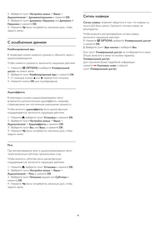 2 - Выберите пункт Настройки канала > Языки > 
Аудиоописание > Динамики/наушники и нажмите OK. 
3 - Выберите пункт Динамики, Наушники или Динамики + 
Наушники и нажмите OK. 
4 - Нажмите  (если потребуется, несколько раз), чтобы 
закрыть меню. 
С ослабленным зрением 
Комбинированный звук 
В телевизоре можно изменить громкость обычного звука и 
аудиосопровождения. 
Чтобы изменить громкость, выполните следующие действия. 
1 - Нажмите  OPTIONS и выберите Универсальный 
доступ на панели меню. 
2 - Выберите пункт Комбинированный звук и нажмите OK. 
3 - С помощью кнопки  или  переместите ползунок. 
4 - Нажмите кнопку OK для подтверждения. 
Аудиоэффекты 
В некоторых случаях в аудиоспровождении могут 
встречаться дополнительные аудиоэффекты, например 
стереозвучание или постепенное уменьшение громкости. 
Чтобы включить аудиоэффекты (если данная функция 
поддерживается), выполните следующие действия. 
1 - Нажмите , выберите пункт Установка и нажмите OK. 
2 - Выберите пункт Настройки канала > Языки > 
Аудиоописание > Аудиоэффекты и нажмите OK. 
3 - Выберите пункт Вкл. или Выкл. и нажмите OK. 
4 - Нажмите  (если потребуется, несколько раз), чтобы 
закрыть меню. 
Речь 
При воспроизведении речи в аудиосопровождении могут 
также включаться субтитры произносимых слов. 
Чтобы включить субтитры (если данная функция 
поддерживается), выполните следующие действия. 
1 - Нажмите , выберите пункт Установка и нажмите OK. 
2 - Выберите пункт Настройки канала > Языки > 
Аудиоописание > Речь и нажмите OK. 
3 - Выберите пункт Описание (аудио) или Субтитры и 
нажмите OK. 
4 - Нажмите  (если потребуется, несколько раз), чтобы 
закрыть меню. 
Сигнал клавиши 
Сигнал клавиш позволяет убедиться в том, что клавиша на 
пульте ДУ была нажата. Громкость сигнала клавиш не 
регулируется. 
Чтобы включить воспроизведение сигнала клавиш, 
выполните следующие действия. 
1. Нажмите  OPTIONS, выберите Универсальный доступ 
и нажмите OK. 
2. Выберите пункт Звук кнопок и выберите Вкл. 
Если пункт Универсальный доступ не отображается в меню 
Опции, включите в меню Установка параметр 
Универсальный доступ. 
Для получения более подробной информации 
нажмите  Ключевые слова и найдите 
пункт Универсальный доступ. 
82 
 