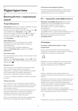22 
Характеристики 
22.1 
Взаимодействие с окружающей 
средой 
Энергосбережение 
Эконастройки объединяют настройки телевизора, которые 
способствуют защите окружающей среды. 
Во время просмотра любого телеканала нажмите значок  , 
затем выберите пункт Эко-режим и нажмите OK. 
Активные настройки отмечены значком . Установить и 
отключить настройки можно при помощи кнопки OK. 
Еще раз нажмите кнопку , чтобы выйти из 
меню Эко-режим. 
Энергосберегающий 
При выборе этого стиля устанавливаются настройки 
изображения, которые обеспечивают оптимальное 
энергосбережение. 
Для получения более подробной информации 
нажмите  Ключевые слова и найдите пункт Стиль 
изображения. 
Отключение экрана 
При прослушивании музыки можно отключить экран в целях 
экономии энергии. 
Выберите пункт Отключение экрана и нажмите OK. Чтобы 
снова включить экран, нажмите любую кнопку на пульте ДУ 
(кроме кнопки ) 
Световой датчик* 
В целях экономии электроэнергии встроенный световой 
датчик понижает яркость экрана, когда уровень 
освещенности в помещении падает. Встроенный световой 
датчик автоматически настраивает изображение в 
соответствии с характером освещения помещения. 
* Только для моделей телевизоров, оснащенных световым 
датчиком. 
Таймер выключения 
Если в течение 4 часов на пульте ДУ не будет нажата ни 
одна кнопка или сигнал на телевизоре будет отсутствовать 
более 10 минут, телевизор выключится автоматически в 
целях экономии энергии. 
Если телевизор используется в качестве монитора или для 
просмотра телеканалов с подключенного цифрового 
ресивера (телеприставка) и пульт ДУ телевизора не 
используется, отключите таймер выключения. 
Кроме этих эконастроек, телевизор также поддерживает 
ряд технологий, сокращающих энергопотребление. 
Отключение неиспользуемых устройств 
Отключение подключенных устройств, совместимых со 
стандартом EasyLink HDMI-CEC (Управление бытовой 
электроникой), когда они не используются. 
ЕС — маркировка энергоэффективности 
Маркировка энергоэффективности ЕС предоставляет 
информацию о классе энергоэффективности изделия. 
Зеленый цвет указывает на высокий класс 
энергоэффективности и низкое потребление 
электроэнергии. 
На маркировке присутствуют данные о классе 
энергоэффективности, среднем энергопотреблении за один 
рабочий цикл и за год. Данные об энергопотреблении 
продукта можно также посмотреть на сайте 
www.philips.com/TV 
Утилизация 
Утилизация отработавшего изделия и старых 
аккумуляторов 
Данное изделие изготовлено из высококачественных 
материалов и компонентов, которые подлежат повторной 
переработке и вторичному использованию. 
Маркировка символом перечеркнутого мусорного бака 
означает, что данное изделие подпадает под действие 
директивы Европейского Совета 2002/96/EC 
Узнайте о правилах местного законодательства по 
раздельной утилизации электротехнических и электронных 
изделий. 
Действуйте в соответствии с местным законодательством и 
не выбрасывайте отслужившие изделия в бытовой мусор. 
Правильная утилизация отслужившего оборудования 
поможет предотвратить возможное вредное воздействие 
на окружающую среду и здоровье человека. 
В изделии содержатся элементы питания, которые 
подпадают под действие директивы 2006/66/EC и не могут 
быть утилизированы вместе с бытовым мусором. 
Ознакомьтесь с местными правилами утилизации батарей. 
83 
 