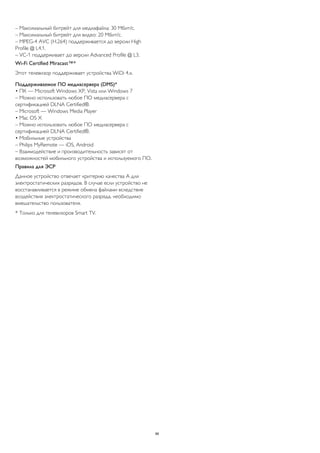 – Максимальный битрейт для медиафайла: 30 Мбит/с. 
– Максимальный битрейт для видео: 20 Мбит/с. 
– MPEG-4 AVC (H.264) поддерживается до версии High 
Profile @ L4.1. 
– VC-1 поддерживает до версии Advanced Profile @ L3. 
Wi-Fi Certified Miracast™* 
Этот телевизор поддерживает устройства WiDi 4.x. 
Поддерживаемое ПО медиасервера (DMS)* 
• ПК — Microsoft Windows XP, Vista или Windows 7 
– Можно использовать любое ПО медиасервера с 
сертификацией DLNA Certified®. 
– Microsoft — Windows Media Player 
• Mac OS X 
– Можно использовать любое ПО медиасервера с 
сертификацией DLNA Certified®. 
• Мобильные устройства 
– Philips MyRemote — iOS, Android 
– Взаимодействие и производительность зависят от 
возможностей мобильного устройства и используемого ПО. 
Правила для ЭСР 
Данное устройство отвечает критерию качества A для 
электростатических разрядов. В случае если устройство не 
восстанавливается в режиме обмена файлами вследствие 
воздействия электростатического разряда, необходимо 
вмешательство пользователя. 
* Только для телевизоров Smart TV. 
86 
 