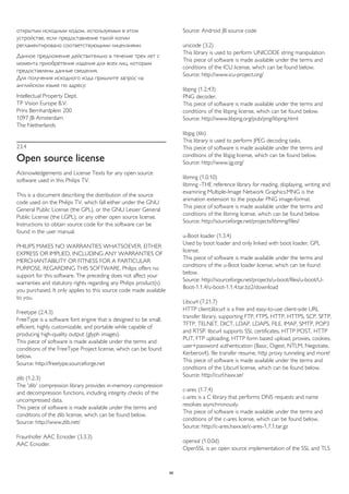 открытым исходным кодом, используемых в этом 
устройстве, если предоставление такой копии 
регламентировано соответствующими лицензиями. 
Данное предложение действительно в течение трех лет с 
момента приобретения изделия для всех лиц, которым 
предоставлены данные сведения. 
Для получения исходного кода пришлите запрос на 
английском языке по адресу: 
Intellectual Property Dept. 
TP Vision Europe B.V. 
Prins Bernhardplein 200 
1097 JB Amsterdam 
The Netherlands 
23.4 
Open source license 
Acknowledgements and License Texts for any open source 
software used in this Philips TV. 
This is a document describing the distribution of the source 
code used on the Philips TV, which fall either under the GNU 
General Public License (the GPL), or the GNU Lesser General 
Public License (the LGPL), or any other open source license. 
Instructions to obtain source code for this software can be 
found in the user manual. 
PHILIPS MAKES NO WARRANTIES WHATSOEVER, EITHER 
EXPRESS OR IMPLIED, INCLUDING ANY WARRANTIES OF 
MERCHANTABILITY OR FITNESS FOR A PARTICULAR 
PURPOSE, REGARDING THIS SOFTWARE. Philips offers no 
support for this software. The preceding does not affect your 
warranties and statutory rights regarding any Philips product(s) 
you purchased. It only applies to this source code made available 
to you. 
Freetype (2.4.3) 
FreeType is a software font engine that is designed to be small, 
efficient, highly customizable, and portable while capable of 
producing high-quality output (glyph images). 
This piece of software is made available under the terms and 
conditions of the FreeType Project license, which can be found 
below. 
Source: http://freetype.sourceforge.net 
zlib (1.2.3) 
The 'zlib' compression library provides in-memory compression 
and decompression functions, including integrity checks of the 
uncompressed data. 
This piece of software is made available under the terms and 
conditions of the zlib license, which can be found below. 
Source: http://www.zlib.net/ 
Fraunhofer AAC Ecnoder (3.3.3) 
AAC Ecnoder. 
Source: Android JB source code 
unicode (3.2) 
This library is used to perform UNICODE string manipulation. 
This piece of software is made available under the terms and 
conditions of the ICU license, which can be found below. 
Source: http://www.icu-project.org/ 
libpng (1.2.43) 
PNG decoder. 
This piece of software is made available under the terms and 
conditions of the libpng license, which can be found below. 
Source: http://www.libpng.org/pub/png/libpng.html 
libjpg (6b) 
This library is used to perform JPEG decoding tasks. 
This piece of software is made available under the terms and 
conditions of the libjpg license, which can be found below. 
Source: http://www.ijg.org/ 
libmng (1.0.10) 
libmng -THE reference library for reading, displaying, writing and 
examining Multiple-Image Network Graphics.MNG is the 
animation extension to the popular PNG image-format. 
This piece of software is made available under the terms and 
conditions of the libmng license, which can be found below. 
Source: http://sourceforge.net/projects/libmng/files/ 
u-Boot loader (1.3.4) 
Used by boot loader and only linked with boot loader, GPL 
license. 
This piece of software is made available under the terms and 
conditions of the u-Boot loader license, which can be found 
below. 
Source: http://sourceforge.net/projects/u-boot/files/u-boot/U-Boot- 
1.1.4/u-boot-1.1.4.tar.bz2/download 
Libcurl (7.21.7) 
HTTP client;libcurl is a free and easy-to-use client-side URL 
transfer library, supporting FTP, FTPS, HTTP, HTTPS, SCP, SFTP, 
TFTP, TELNET, DICT, LDAP, LDAPS, FILE, IMAP, SMTP, POP3 
and RTSP. libcurl supports SSL certificates, HTTP POST, HTTP 
PUT, FTP uploading, HTTP form based upload, proxies, cookies, 
user+password authentication (Basic, Digest, NTLM, Negotiate, 
Kerberos4), file transfer resume, http proxy tunneling and more! 
This piece of software is made available under the terms and 
conditions of the Libcurl license, which can be found below. 
Source: http://curl.haxx.se/ 
c-ares (1.7.4) 
c-ares is a C library that performs DNS requests and name 
resolves asynchronously. 
This piece of software is made available under the terms and 
conditions of the c-ares license, which can be found below. 
Source: http://c-ares.haxx.se/c-ares-1.7.1.tar.gz 
openssl (1.0.0d) 
OpenSSL is an open source implementation of the SSL and TLS 
88 
 