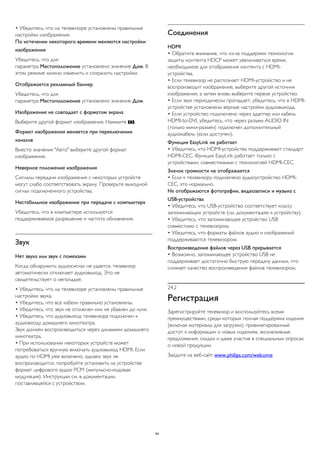 • Убедитесь, что на телевизоре установлены правильные 
настройки изображения. 
По истечении некоторого времени меняются настройки 
изображения 
Убедитесь, что для 
параметра Местоположение установлено значение Дом. В 
этом режиме можно изменить и сохранить настройки. 
Отображается рекламный баннер 
Убедитесь, что для 
параметра Местоположение установлено значение Дом. 
Изображение не совпадает с форматом экрана 
Выберите другой формат изображения. Нажмите . 
Формат изображения меняется при переключении 
каналов 
Вместо значения "Авто" выберите другой формат 
изображения. 
Неверное положение изображения 
Сигналы передачи изображения с некоторых устройств 
могут слабо соответствовать экрану. Проверьте выходной 
сигнал подключенного устройства. 
Нестабильное изображение при передаче с компьютера 
Убедитесь, что в компьютере используется 
поддерживаемое разрешение и частота обновления. 
Звук 
Нет звука или звук с помехами 
Когда обнаружить аудиосигнал не удается, телевизор 
автоматически отключает аудиовыход. Это не 
свидетельствует о неполадке. 
• Убедитесь, что на телевизоре установлены правильные 
настройки звука. 
• Убедитесь, что все кабели правильно установлены. 
• Убедитесь, что звук не отключен или не убавлен до нуля. 
• Убедитесь, что аудиовыход телевизора подключен к 
аудиовходу домашнего кинотеатра. 
Звук должен воспроизводиться через динамики домашнего 
кинотеатра. 
• При использовании некоторых устройств может 
потребоваться вручную включать аудиовыход HDMI. Если 
аудио по HDMI уже включено, однако звук не 
воспроизводится, попробуйте установить на устройстве 
формат цифрового аудио PCM (импульсно-кодовая 
модуляция). Инструкции см. в документации, 
поставлявшейся с устройством. 
Соединения 
HDMI 
• Обратите внимание, что из-за поддержки технологии 
защиты контента HDCP может увеличиваться время, 
необходимое для отображения контента с HDMI- 
устройства. 
• Если телевизор не распознает HDMI-устройство и не 
воспроизводит изображение, выберите другой источник 
изображения, а затем вновь выберите первое устройство. 
• Если звук периодически пропадает, убедитесь, что в HDMI- 
устройстве установлены верные настройки аудиовыхода. 
• Если устройство подключено через адаптер или кабель 
HDMI-to-DVI, убедитесь, что через разъем AUDIO IN 
(только мини-разъем) подключен дополнительный 
аудиокабель (если доступен). 
Функция EasyLink не работает 
• Убедитесь, что HDMI-устройства поддерживают стандарт 
HDMI-CEC. Функция EasyLink работает только с 
устройствами, совместимыми с технологией HDMI-CEC. 
Значок громкости не отображается 
• Если к телевизору подключено аудиоустройство HDMI-CEC, 
это нормально. 
Не отображаются фотографии, видеозаписи и музыка с 
USB-устройства 
• Убедитесь, что USB-устройство соответствует классу 
запоминающих устройств (см. документацию к устройству). 
• Убедитесь, что запоминающее устройство USB 
совместимо с телевизором. 
• Убедитесь, что форматы файлов аудио и изображений 
поддерживаются телевизором. 
Воспроизведение файлов через USB прерывается 
• Возможно, запоминающее устройство USB не 
поддерживает достаточно быструю передачу данных, что 
снижает качество воспроизведения файлов телевизором. 
24.2 
Регистрация 
Зарегистрируйте телевизор и воспользуйтесь всеми 
преимуществами, среди которых полная поддержка изделия 
(включая материалы для загрузки), привилегированный 
доступ к информации о новых изделиях, эксклюзивные 
предложения, скидки и даже участие в специальных опросах 
о новой продукции. 
Зайдите на веб-сайт www.philips.com/welcome 
94 
 