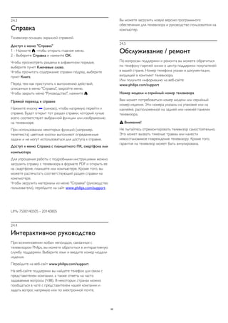 24.3 
Справка 
Телевизор оснащен экранной справкой. 
Доступ к меню "Справка" 
1 - Нажмите , чтобы открыть главное меню. 
2 - Выберите Справка и нажмите OK. 
Чтобы просмотреть разделы в алфавитном порядке, 
выберите пункт Ключевые слова. 
Чтобы прочитать содержание справки подряд, выберите 
пункт Книга. 
Перед тем как приступить к выполнению действий, 
описанных в меню "Справка", закройте меню. 
Чтобы закрыть меню "Руководство", нажмите . 
Прямой переход к справке 
Нажмите кнопку  (синюю), чтобы напрямую перейти к 
справке. Будет открыт тот раздел справки, который лучше 
всего соответствует выбранной функции или изображению 
на телевизоре. 
При использовании некоторых функций (например, 
телетекста) цветные кнопки выполняют определенные 
задачи и не могут использоваться для доступа к справке. 
Доступ к меню Cправка с планшетного ПК, смартфона или 
компьютера 
Для упрощения работы с подробными инструкциями можно 
загрузить справку с телевизора в формате PDF и открыть ее 
на смартфоне, планшете или компьютере. Кроме того, вы 
можете распечатать соответствующий раздел справки на 
компьютере. 
Чтобы загрузить материалы из меню "Справка" (руководство 
пользователя), перейдите на сайт www.philips.com/support 
UMv 7500140505 - 20140805 
24.4 
Интерактивное руководство 
При возникновении любых неполадок, связанных с 
телевизором Philips, вы можете обратиться в интерактивную 
службу поддержки. Выберите язык и введите номер модели 
изделия. 
Перейдите на веб-сайт www.philips.com/support 
На веб-сайте поддержки вы найдете телефон для связи с 
представителем компании, а также ответы на часто 
задаваемые вопросы (ЧЗВ). В некоторых странах можно 
пообщаться в чате с представителем нашей компании и 
задать вопрос напрямую или по электронной почте. 
Вы можете загрузить новую версию программного 
обеспечения для телевизора и руководство пользователя на 
компьютер. 
24.5 
Обслуживание / ремонт 
По вопросам поддержки и ремонта вы можете обратиться 
по телефону горячей линии в центр поддержки покупателей 
в вашей стране. Номер телефона указан в документации, 
входящей в комплект телевизора. 
Или получите информацию на веб-сайте 
www.philips.com/support 
Номер модели и серийный номер телевизора 
Вам может потребоваться номер модели или серийный 
номер изделия. Эти номера указаны на упаковке или на 
наклейке, расположенной на задней или нижней панелях 
телевизора. 
 Внимание! 
Не пытайтесь отремонтировать телевизор самостоятельно. 
Это может вызвать тяжелые травмы или нанести 
невосстановимое повреждение телевизору. Кроме того, 
гарантия на телевизор может быть аннулирована. 
95 
 
