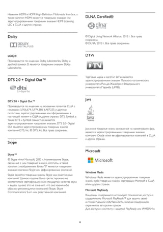 Названия HDMI и HDMI High-Definition Multimedia Interface, а 
также логотип HDMI являются товарными знаками или 
зарегистрированными товарными знаками HDMI Licensing 
LLC в США и других странах. 
Dolby 
Dolby® 
Производится по лицензии Dolby Laboratories, Dolby и 
двойной символ D являются товарными знаками Dolby 
Laboratories. 
DTS 2.0 + Digital Out™ 
DTS 2.0 + Digital Out™ 
Производится по лицензии на основании патентов США с 
номерами: 5,956,674; 5,974,380; 6,487,535 и другими 
патентами, зарегистрированными или оформляемыми в 
настоящий момент в США и других странах. DTS, Symbol, а 
также DTS и Symbol совместно являются 
зарегистрированными товарными знаками; DTS 2.0+Digital 
Out является зарегистрированным товарным знаком 
компании DTS, Inc. © DTS, Inc. Все права сохранены. 
Skype 
Skype™ 
© Skype и/или Microsoft, 2013 г. Наименование Skype, 
связанные с ним товарные знаки и логотипы, а также 
логотип с изображением буквы "S" являются товарными 
знаками компании Skype или аффилированных компаний. 
Skype является товарным знаком Skype или родственных 
компаний. Данное изделие было протестировано на 
соответствие сертификационным стандартам качества звука 
и видео, однако это не означает, что оно каким-либо 
образом рекомендуется компанией Skype, Skype 
Communications S.a.r.l. или родственной компанией. 
DLNA Certified® 
© Digital Living Network Alliance, 2013 г. Все права 
сохранены. 
© DLNA, 2013 г. Все права сохранены. 
DTVi 
Торговая марка и логотип DTVi являются 
зарегистрированными знаками Папского католического 
университета Рио-де-Жанейро и Федерального 
университета Параиба (UFPB). 
Java 
Java и все товарные знаки, основанные на наименовании Java, 
являются зарегистрированными товарными знаками 
компании Oracle и/или ее аффилированных компаний в США 
и других странах. 
Microsoft 
Windows Media 
Windows Media является зарегистрированным товарным 
знаком либо товарным знаком корпорации Microsoft в США 
и/или других странах. 
Microsoft PlayReady 
Владельцы содержимого используют технологию доступа к 
содержимому Microsoft PlayReady™ для защиты своей 
интеллектуальной собственности, включая содержимое, 
охраняемое авторским правом. 
Для доступа к контенту с защитой PlayReady или WMDRM в 
99 
 