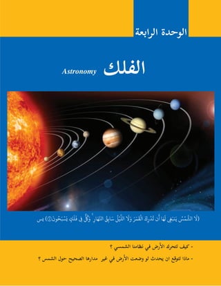 127
Astronomy ‫الفلك‬
‫الرابعة‬ ‫الوحدة‬
‫؟‬ ‫الشمسي‬ ‫نظامنا‬ ‫في‬ ‫رض‬‫أ‬�‫ال‬ ‫تتحرك‬ ‫كيف‬ -
‫؟‬ ‫الشمس‬ ‫حول‬ ‫الصحيح‬ ‫مدارها‬ ‫غير‬ ‫في‬ ‫رض‬‫أ‬�‫ال‬ ‫وضعت‬ ‫لو‬ ‫يحدث‬ ‫ان‬ ‫تتوقع‬ ‫ماذا‬ -
‫يس‬ )٤٠
َ
‫ون‬ُ‫ح‬َ‫ب‬ ْ‫س‬َ‫ي‬ ٍ‫ك‬
َ
‫ل‬
َ
‫ف‬ ِ‫ف‬
ٌّ ُ
‫ك‬َ‫و‬ ۚ ِ‫ار‬َ‫ه‬َّ‫انل‬ ُ‫ق‬ِ‫ب‬‫ا‬َ‫س‬
ُ
‫ل‬ْ‫ي‬
َّ
‫الل‬
َ
‫ل‬َ‫و‬ َ‫ر‬َ‫م‬
َ
‫ق‬
ْ
‫ال‬ َ‫ك‬ِ‫ر‬
ْ
‫د‬
ُ
‫ت‬ ‫ن‬
َ
‫أ‬ ‫ا‬َ‫ه‬
َ
‫ل‬ ِ‫غ‬َ‫نب‬َ‫ي‬ ُ‫س‬ْ‫م‬
َّ
‫الش‬
َ
‫(ل‬
 