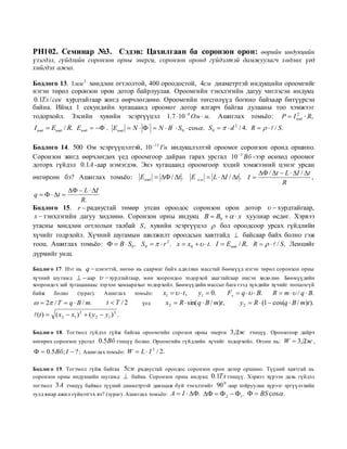 PH102. Семинар №3. Сэдэв: Цахилгаан ба соронзон орон: өөрийн индукцийн
үзэгдэл, гүйдлийн соронзон орны энерги, соронзон оронд гүйдэлтэй дамжуулагч хөдлөх үед
хийгдэх ажил.

Бодлого 13. 1мм 2 хөндлөн огтлолтой, 400 ороодостой, 4см диаметртэй индукцийн ороомгийг
нэгэн төрөл соронзон орон дотор байрлуулав. Ороомгийн тэнхлэгийн дагуу чиглэсэн индукц
0.1Тл / сек хурдтайгаар жигд өөрчлөгдөнө. Ороомгийн төгсгөлүүд богино байхаар битүүрсэн
байна. Иймд 1 секундийн хугацаанд ороомог дотор ялгарч байгаа дулааны тоо хэмжээг
тодорхойл. Зэсийн хувийн эсэргүүцэл 1.7  10 8 Ом  м. Ашиглах томьѐо: P  I инд  R,
                                                                                  2


I инд  Eинд / R. Eинд   ' . Eинд  N   '  N  B '  S 0  cos . S 0    d 2 / 4. R     / S .

Бодлого 14. 500 Ом эсэргүүцэлтэй, 10 13 Гн индукцлэлтэй ороомог соронзон оронд оршино.
Соронзон жигд өөрчлөгдөх үед ороомгоор дайран гарах урсгал 10 3 Вб -ээр өсөхөд ороомог
доторх гүйдэл 0.1A -аар нэмэгдэв. Энэ хугацаанд ороомгоор хэдий хэмжээний цэнэг урсан
                                                                                     / t  L  I / t
өнгөрсөн бэ? Ашиглах томьѐо: Eинд   / t . E о.и  L  I / t . I                                    ,
                                                                                               R
               L  I
q    t 
                 R.
Бодлого 15. r  радиустай төмөр утсан ороодос соронзон орон дотор   хурдтайгаар,
 x  тэнхлэгийн дагуу хөдлөнө. Соронзон орны индукц B  B0    x хуулиар өсдөг. Хэрвээ
утасны хөндлөн огтлолын талбай S , хувийн эсэргүүцэл  бол ороодсоор урсах гүйдлийн
хүчийг тодрхойл. Хүчний шугамын шилжилт ороодсын хавтгайд  байсаар байх болно гэж
тооц. Ашиглах томьѐо:   B  S 0 . S 0    r 2 . x  x0    t. I  Eинд / R. R     / S . Ленцийг
дүрмийг унш.

                  q  цэнэгтэй, нөгөө нь саармаг байх адилхан масстай бөөмүүд нэгэн төрөл соронзон орны
Бодлого 17. Нэ г нь
хүчний шу гамд   аар   хурдтайгаар, мөн хоорондоо тодор хой заагтайгаар нисэн хөдө лнө. Бөөмүүдийн
хоорондо х зай хугацаанаас хэр хэн хамаарахыг то дор хойл. Бөөмүүдийн массыг бага гээд хүндийн хүчийг тооцохгүй
байж     болно      (зураг).    Ашиглах     томьѐо:   x1    t ,   y1  0.       Fл  q    B.    R  m   / q  B.
  2 / T  q  B / m.           t T /2     үед      x2  R  sin( q  B / m)t ,     y 2  R  (1  cos(q  B / m)t ).
(t )  ( x2  x1 ) 2  ( y 2  y1 ) 2 .

Бодлого 18. Тогтмол гүйдэл гүйж байгаа ороомгийн сорозон орны энерги 3 Дж тэнцүү. Ороомгоор дайрч
өнгөрөх соронзон урсгал        0.5Вб тэнцүү болно. Ороомгийн гүйдлийн хүчийг тодор хойл. Өгсөн нь: W  3 Дж ,
  0.5 Вб; I  ? ; Ашиглах томьѐо: W  L  I 2 / 2.

Бодлого 19. Тогтмол гүйж байгаа       5см радиустай ороодос соронзон орон дотор оршино. Түүний хавтгай нь
соронзон орны индукцийн шугамд         байна. Соронзон орны индукц 0.1Тл тэнцүү. Хэрвээ хүрээн дахь гүйдэл
                                                                         0
тогтмол 3 A тэнцүү байвал түүний диаметртэй давхцаж буй тэнхлэгийг 90 -аар тойруулан хүрээг эргүүлэ хийн
тулд ямар ажил гүйцэтгэ х вэ? (зураг). Ашиглах томьѐо: A  I  .    2  1 .   BS cos .
 