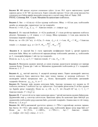 Бодлого 20. 400 ороодос агуулсан соленоидын гүйдэл 1A -аас 10 A хүртэл өөрчлөгдөхөд түүний
соронзон урсгал 6  10 3 Вб -ээр нэмэгдсэн. Хэрвээ гүйдлийн өөрчлөлт 0.1сек -ийн дотор явагдсан бол
соленоидод үүсч байгаа өөрийн индукцийн дундаж цах.х.х юутай тэнцүү байх вэ? Хариу: 24B.
PH102. Семинар №4. Сэдэв: Механик ба цахилгаан хэлбэлзэл.

Бодлого 1. Бие x  0.3 sin  (t  0.5) м хуулиар хэлбэлзэнэ. Иймд t  0.5 сек дахь хэлбэлзлийн
далайц, үе, анханы фаз, хурдатгалыг тус тус тодорхойл.
Өгсөн нь: t  0.5 , T,  0 , A; a x  ? Ашиглах томьѐо: x  A sin(t   0 )

Бодлого 2. 10 г масстай бөмбөлөг A  0.2 м далайцтай, T  4 сек үетэйгээр гармоник хэлбэлзэл
үйлдэнэ. Хугацааны t 0  0 эгшинд x  A тэнцүү. Иймд хугацааны t  1 сек дахь кинетик ба
потенциал энергийг тодорхойл.
Өгсөн нь: m  10 г ( 10 2 кг), A  0.2 м, T  4 сек, x t 0  A, t  1 сек; Wкин  ? Wпот  ? Ашиглах
                                                    m 2          kx 2
томьѐо: x  A cos(t   0 ),   2 / T , Wкин         , Wпот 
                                                     2             2

 Бодлого 4. m масстай бие k гэсэн харимхайн коэффициент бүхий l0 урттай пүршнээс
өлгөгдсөн байв. Иймд энэ хэлбэлзэлтэй харьцангуйгаар хэлбэлзлийн давтамж  , хэлбэлзлийн
үе T , тэнцвэрийн байршил l -ийг тус тус тодорхойл.
Өгсөн нь: m, k , l0 ;  , T , l -? Ашиглах томьѐо: F  ma, Fхар  kx

Бодлого 5. Математик дүүжинг жингүй, үл сунах утаснаас дүүжлэгдсэн материал цэг маягаар
төсөөлж болно. Утасны урт l -ийг ол. Математик дүүжингийн хэлбэлзлийн үе T -г тодорхойл.
Өгсөн нь: l ; T  ?

Бодлого 6.  ш нягттай шингэнд h өндөртэй цилиндр живнэ. Хэрвээ цилиндрийг шингэнд
нилээд живүүлэх буюу шингэнээс бага зэрэг татаад тавихад уг цилиндр хэлбэлздэг. Уг
цилиндрийг хийсэн материалын нягт  м болно. Цилиндрийн хэлбэлзлийн давтамжийг
тодорхойл. Өгсөн нь:  ш ,  м , h ;   ?
Бодлого 11. Таазнаас хоѐр дүүжин өлгөгдсөн байв. Адилхан хугацаанд нэг дүүжин нь 10
хэлбэлзэл, нөгөө нь 7 хэлбэлзэл тус тус гүйцэтгэдэг. Тэдгээрийн уртын ялгаа 51 см бол дүүжин
тус бүрийн уртыг тодорхойл. Өгсөн нь: n1  10, n2  7, l  51см(51  10 2 м); l1  ?, l 2  ?
Ашиглах томьѐо: T  2 l1 / g
                 
Бодлого 12. E хүчлэгтэй нэгэн төрөл цахилгаан оронд l урттай математик дүүжин байрлуулав.
Дүүжингийн ачаа q цэнэгээр цэнэглэгдэв. Цахилгаан оронд ба цахилгаан орон байхгүй үед
дүүжингийн хэлбэлзлийн үеүүд адилхан байх q цэнэгийг тодорхойл. Ачааны масс m-тэй тэнцүү.
Өгсөн нь: l , E, m; q-?
Бодлого 14. 600 Гц давтамжтай үүсгэгчээс орчинд   720 м / с хурдтайгаар долгион тархана.
Бие биеээс x  0.2 м зайд орших хоѐр цэгүүд дахь хэлбэлзлийн фазын ялгаа ямар байх вэ?
Өгсөн        нь:     x  0.2 м ,          600 Гц ,   720 м / с ;   ? Ашиглах томьѐо:
 y  A sin t  (2 /  ) x  A sin  ,    / .
 