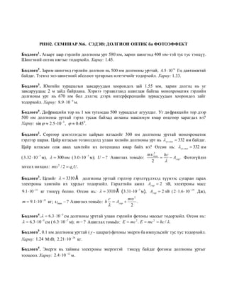 PH102. СЕМИНАР №6. СЭДЭВ: ДОЛГИОН ОПТИК ба ФОТОЭФФЕКТ

Бодлого1 . Агаарт шар гэрлийн долгионы урт 580 нм, харин шингэнд 400 нм-тэй тус тус тэнцүү.
Шингэний оптик нягтыг тодорхойл. Хариу: 1.45.

Бодлого2 . Зарим шингэнд гэрлийн долгион нь 500 нм долгионы урттай, 4.5  1014 Гц давтамжтай
байдаг. Тэгвэл энэ шингэний абсолют хугарлын илтгэгчийг тодорхойл. Хариу: 1.33.

Бодлого3 . Юнгийн туршлагын завсаруудын хоорондох зай 1.55 мм, харин дэлгэц нь уг
завсаруудаас 2 м зайд байрлана. Хэрвээ туршилтанд ашиглаж байгаа монохроматик гэрлийн
долгионы урт нь 670 нм бол дэлгэц дээрх интерференцийн зурвасуудын хоорондох зайг
тодорхойл. Хариу: 8.9  10 4 м.

Бодлого4 . Дифракцийн тор нь 1 мм тутамдаа 500 зураадсыг агуулдаг. Уг дифракцийн тор дээр
500 нм долгионы урттай гэрэл тусаж байхад анханы максимум ямар өнцгөөр харагдах вэ?
Хариу: sin   2.5  10 3 ,   0.45 0.

Бодлого2 . Сөргөөр цэнэглэгдсэн цайрын ялтасийг 300 нм долгионы урттай монохроматик
гэрлээр шарав. Цайр ялтасын тохиолдолд улаан хилийн долгионы урт нь  ул. хил  332 нм байдаг.
Цайр ялтасын олж авах хамгийн их потенциал ямар байх вэ? Өгсөн нь:  ул. хил  332 нм
                                                                m max hc
                                                                   2
( 3.32  10 м),   300 нм ( 3.0  10 м); U  ? Ашиглах томьѐо:
         7                             7
                                                                          Aгар . Фотогүйдэл
                                                                  2     
зогсох нөхцөл: m 2 / 2  qeU .

Бодлого3 . Цезийг   3310 Å долгионы урттай гэрлээр гэрэлтүүлэхэд түүнээс сугаран гарах
электроны хамгийн их хурдыг тодорхойл. Гаралтийн ажил Aгар  2 эВ, электроны масс
9.1  10 31 кг тэнцүү болно. Өгсөн нь:   3310 Å ( 3.31  10 7 м), Aгар  2 эВ ( 2  1.6  10 19 Дж),
                                                    c         m 2
m  9.1  10   31
                     кг;  max  ? Ашиглах томьѐо: h  Aгар       .
                                                              2

Бодлого4 .   6.3  10 5 см долгионы урттай улаан гэрлийн фотоны массыг тодорхойл. Өгсөн нь:
  6.3  10 5 см ( 6.3  10 7 м); m  ? Ашиглах томьѐо: E  mc 2 . E  mc 2  hc / .

Бодлого5 . 0.1 нм долгионы урттай (  - цацраг) фотоны энерги ба импульсийг тус тус тодорхойл.
Хариу: 1.24 МэВ; 2.21  10 26 кг.

Бодлого4 . Энерги нь тайвны электроны энергитэй               тэнцүү байдаг фотоны долгионы уртыг
тооцоол. Хариу: 2.4  10 12 м.
 