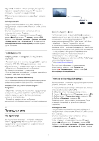 Подключить. Сведения о том, в каком разделе страницы 
управления маршрутизатором вводится PIN-код, см. в 
руководстве пользователя маршрутизатора. 
9. После установки подключения на экран будет выведено 
сообщение. 
Конфигурация сети 
Если установить подключение не удается, проверьте в 
маршрутизаторе настройки DHCP. Функция DHCP должна 
быть включена. 
Опытные пользователи могут настроить в сети и в 
телевизоре статические IP-адреса. 
Чтобы установить в телевизоре статический IP-адрес, 
нажмите , выберите пункт Установка и нажмите OK. 
Выберите пункт Сетевые настройки > Сетевые настройки 
> Конфигурация сети > Статический IP. Затем в разделе 
Конфигурация статического IP-адреса укажите IP-адрес и 
другие настройки. 
Неполадки сети 
Беспроводная сеть не обнаружена или подключение 
отсутствует. 
• Микроволновые печи, телефоны стандарта DECT и другие 
устройства Wi-Fi 802.11b/g/n, расположенные в зоне 
действия сети, могут создавать электромагнитные помехи. 
• Убедитесь, что брандмауэры сети не блокируют 
беспроводное соединение с телевизором. 
• Если беспроводная сеть работает со сбоями, попытайтесь 
установить проводное подключение. 
Отсутствует подключение к Интернету 
• Если подключение к маршрутизатору выполнено успешно, 
проверьте подключение маршрутизатора к Интернету. 
Низкая скорость соединения с компьютером и 
Интернетом 
• Обратитесь к руководству пользователя маршрутизатора 
за сведениями о диапазоне действия внутри помещения, 
скорости передачи и других факторах, оказывающих 
влияние на качество сигнала. 
• Для работы маршрутизатора необходимо 
высокоскоростное (широкополосное) интернет-соединение. 
3.2 
Проводная сеть 
Что требуется 
Для подключения телевизора к Интернету необходим 
сетевой маршрутизатор. Рекомендуется использовать 
маршрутизатор с высокоскоростным (широкополосным) 
подключением к Интернету. 
Совместный доступ к файлам 
На телевизоре можно открывать фотографии, музыку и 
видеозаписи, которые хранятся на компьютере. Для этого 
рекомендуется использовать новую версию ПО 
медиасервера, например Philips MediaManager*, Windows 
Media Player 11, Twonky™ или любого другого. 
Установите программное обеспечение на компьютер и 
настройте доступ к мультимедийным файлам с компьютера. 
Дополнительные сведения см. в руководстве пользователя 
ПО медиасервера. Это программное обеспечение 
необходимо запустить, чтобы просматривать и 
воспроизводить файлы на телевизоре. 
* Загрузить программное обеспечение Philips MediaManager 
можно с веб-сайта поддержки 
Philips www.philips.com/support 
Для получения информации о поддерживаемых 
медиасерверах выберите пункт Руководство, 
нажмите  Ключевые слова и найдите пункт ПО 
медиасервера, поддерживаемые. 
Подключение маршрутизатора 
Для подключения и настройки маршрутизатора выполните 
действия, описанные в пп. 1–5. 
1 - Подключите маршрутизатор к телевизору при помощи 
сетевого кабеля (кабеля Ethernet**). 
2 - Убедитесь в том, что маршрутизатор включен. 
3 - Нажмите , выберите пункт Установка и нажмите OK. 
4 - Выберите пункт Подключение к сети и нажмите OK. 
5 - Выберите Проводная и нажмите OK. 
Телевизор начнет поиск сетевого подключения. После 
установки подключения на экран будет выведено 
сообщение. 
Конфигурация сети 
Если установить подключение не удается, проверьте в 
маршрутизаторе настройки DHCP. Функция DHCP должна 
быть включена. 
Опытные пользователи могут настроить в сети и в 
телевизоре статические IP-адреса. 
Чтобы установить в телевизоре статический IP-адрес, 
нажмите , выберите пункт Установка и нажмите OK. 
Выберите пункт Сетевые настройки > Сетевые настройки 
> Конфигурация сети > Статический IP. Затем в разделе 
10 
 