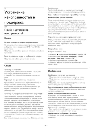 25 
Устранение 
неисправностей и 
поддержка 
25.1 
Поиск и устранение 
неисправностей 
Каналы 
Во время установки не найдено цифровых каналов 
Ознакомьтесь с техническими характеристиками телевизора 
и убедитесь, что он поддерживает DVB-T или DVB-C в 
вашей стране. 
Убедитесь, что все кабели правильно установлены и выбрана 
нужная сеть. 
Ранее установленные каналы не отображаются в списке 
Убедитесь, что выбран нужный список каналов. 
Общее 
Телевизор не включается 
• Отсоедините кабель питания от розетки. Подождите 
одну минуту, а затем вновь включите его. 
• Убедитесь, что кабель питания вставлен в разъем до 
упора. 
Скрипящий звук при запуске или отключении 
При включении, отключении или переводе телевизора из 
корпуса раздается скрипящий звук. Это связано с 
естественным расширением и сжатием телевизора при 
нагреве и охлаждении. Это не влияет на рабочие 
характеристики. 
Телевизор не реагирует на нажатие кнопок на пульте ДУ 
Запуск телевизора занимает некоторое время. В течение 
этого времени телевизор не реагирует на нажатие кнопок 
на пульте ДУ или на самом телевизоре. Это нормально. 
Если телевизор не начинает реагировать на нажатие кнопок, 
проверьте работоспособность пульта ДУ при помощи 
камеры мобильного телефона. Переведите телефон в режим 
камеры и наведите пульт ДУ на объектив камеры. Нажмите 
любую кнопку на пульте ДУ. Если через камеру будет видно 
мигание инфракрасного излучателя на пульте, это означает, 
что он работает. В этом случае необходимо проверить сам 
телевизор. 
Если мигания не видно, возможно, пульт ДУ сломан или его 
батарейки сели. 
Такой способ проверки не подходит для пультов ДУ, 
которые сопряжены с телефоном по беспроводной сети. 
После отображения стартового экрана Philips телевизор 
вновь переходит в режим ожидания 
Когда телевизор находится в режиме ожидания, на нем 
отображается стартовый экран Philips, а затем телевизор 
вновь переходит в режим ожидания. Это нормально. Если 
телевизор отключен от розетки, а затем кабель питания 
вновь вставлен, то при следующем включении будет показан 
экран запуска. Чтобы вывести телевизор из режима 
ожидания, нажмите кнопку включения на пульте ДУ или на 
самом телевизоре. 
Индикатор режима ожидания продолжает мигать 
Отсоедините кабель питания от розетки. Подождите пять 
минут, а затем вновь включите его. Если индикатор 
продолжит мигать, обратитесь в службу поддержки 
телевизоров Philips. 
Неверный язык меню 
Выберите свой язык в меню. 
1 - Нажмите , выберите пункт Установка и нажмите OK. 
2 - Выберите пункт Настройки телевизора > Общие 
настройки > Язык меню и нажмите ОК. 
3 - Выберите требуемый язык и нажмите OK. 
4 - Нажмите  (если потребуется, несколько раз), чтобы 
закрыть меню. 
Изображение 
Изображение отсутствует или искажено 
• Убедитесь, что антенна вставлена в разъем до упора. 
• Убедитесь, что в качестве источника выбрано нужное 
устройство. 
• Убедитесь, что внешнее устройство (источник сигнала) 
правильно подключено к телевизору. 
Звук воспроизводится, однако изображение отсутствует 
• Убедитесь, что на телевизоре установлены правильные 
настройки изображения. 
Слабый сигнал при приеме через антенну 
• Убедитесь, что антенна вставлена в разъем до упора. 
• На качество приема могут влиять динамики, 
незаземленные аудиоустройства, неоновые лампы, высокие 
здания и другие крупные объекты. Если это возможно, 
попытайтесь улучшить качество приема, направив антенну в 
другом направлении или установив устройства на большем 
расстоянии от телевизора. 
• Если слабый сигнал наблюдается только на одном канале, 
установите тонкую настройку этого канала. 
Низкое качество изображения с устройства 
• Убедитесь, что устройство правильно подключено к 
телевизору. 
104 
 