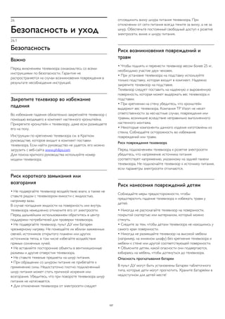 26 
Безопасность и уход 
26.1 
Безопасность 
Важно 
Перед включением телевизора ознакомьтесь со всеми 
инструкциями по безопасности. Гарантия не 
распространяется на случаи возникновения повреждения в 
результате несоблюдения инструкций. 
Закрепите телевизор во избежание 
падения 
Во избежание падения обязательно закрепляйте телевизор с 
помощью входящего в комплект настенного кронштейна. 
Прикрепите кронштейн к телевизору, даже если размещаете 
его на полу. 
Инструкции по креплению телевизора см. в Кратком 
руководстве, которое входит в комплект поставки 
телевизора. Если найти руководство не удается, его можно 
загрузить с веб-сайта www.philips.com 
Для поиска краткого руководства используйте номер 
модели телевизора. 
Риск короткого замыкания или 
возгорания 
• Не подвергайте телевизор воздействию влаги, а также не 
ставьте рядом с телевизором емкости с жидкостью, 
например вазы. 
В случае попадания жидкости на поверхность или внутрь 
телевизора немедленно отключите его от электросети. 
Перед дальнейшим использованием обратитесь в центр 
поддержки потребителей для проверки телевизора. 
• Не подвергайте телевизор, пульт ДУ или батареи 
чрезмерному нагреву. Не помещайте их вблизи зажженных 
свечей, источников открытого пламени или других 
источников тепла, в том числе избегайте воздействия 
прямых солнечных лучей. 
• Не вставляйте посторонние объекты в вентиляционные 
разъемы и другие отверстия телевизора. 
• Не ставьте тяжелые предметы на шнур питания. 
• При обращении со шнуром питания не прибегайте к 
применению силы. Недостаточно плотно подключенный 
шнур питания может стать причиной искрения или 
возгорания. Убедитесь, что при повороте телевизора шнур 
питания не натягивается. 
• Для отключения телевизора от электросети следует 
отсоединить вилку шнура питания телевизора. При 
отключении от сети питания всегда тяните за вилку, а не за 
шнур. Обеспечьте постоянный свободный доступ к розетке 
электросети, вилке и шнуру питания. 
Риск возникновения повреждений и 
травм 
• Чтобы поднять и перенести телевизор весом более 25 кг, 
необходимо участие двух человек. 
• При установке телевизора на подставку используйте 
только подставку, которая входит в комплект. Надежно 
закрепите телевизор на подставке. 
Телевизор следует поставить на надежную и выровненную 
поверхность, которая может выдержать вес телевизора и 
подставки. 
• При креплении на стену убедитесь, что кронштейн 
выдержит вес телевизора. Компания TP Vision не несет 
ответственности за несчастные случаи, повреждения или 
травмы, возникшие вследствие неправильно выполненного 
настенного монтажа. 
• Некоторые компоненты данного изделия изготовлены из 
стекла. Соблюдайте осторожность во избежание 
повреждений или травм. 
Риск повреждения телевизора 
Перед подключением телевизора к розетке электросети 
убедитесь, что напряжение источника питания 
соответствует напряжению, указанному на задней панели 
телевизора. Не подключайте телевизор к источнику питания, 
если параметры электросети отличаются. 
Риск нанесения повреждений детям 
Соблюдайте меры предосторожности, чтобы 
предотвратить падение телевизора и избежать травм у 
детей. 
• Никогда не располагайте телевизор на поверхности, 
покрытой скатертью или материалом, который можно 
стянуть. 
• Следите за тем, чтобы детали телевизора не находились у 
самого края поверхности. 
• Никогда не размещайте телевизор на высокой мебели 
(например, на книжном шкафу) без крепления телевизора и 
мебели к стене или другой соответствующей поверхности. 
• Объясните детям, какой опасности они подвергаются, 
взбираясь на мебель, чтобы дотянуться до телевизора. 
Опасность проглатывания батареи 
В пульт ДУ могут быть установлены батареи таблеточного 
типа, которые дети могут проглотить. Храните батарейки в 
недоступном для детей месте! 
107 
 