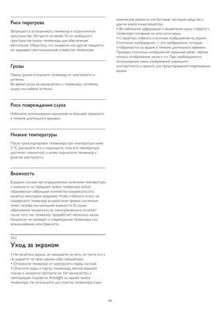 Риск перегрева 
Запрещается устанавливать телевизор в ограниченном 
пространстве. Оставьте не менее 10 см свободного 
пространства вокруг телевизора для обеспечения 
вентиляции. Убедитесь, что занавески или другие предметы 
не закрывают вентиляционные отверстия телевизора. 
Грозы 
Перед грозой отключите телевизор от электросети и 
антенны. 
Во время грозы не прикасайтесь к телевизору, сетевому 
шнуру или кабелю антенны. 
Риск повреждения слуха 
Избегайте использования наушников на большой громкости 
в течение длительного времени. 
Низкие температуры 
После транспортировки телевизора при температуре ниже 
5 °С распакуйте его и подождите, пока его температура 
достигнет комнатной, а затем подключите телевизор к 
розетке электросети. 
Влажность 
В редких случаях при определенном сочетании температуры 
и влажности на передней панели телевизора может 
образоваться небольшое количество конденсата (это 
касается некоторых моделей). Чтобы избежать этого, не 
подвергайте телевизор воздействию прямых солнечных 
лучей, нагрева или излишней влажности. В случае 
образования конденсата он самопроизвольно исчезнет 
после того, как телевизор проработает несколько часов. 
Конденсат не приведет к повреждению телевизора или 
возникновению неисправности. 
26.2 
Уход за экраном 
• Не касайтесь экрана, не нажимайте на него, не трите его и 
не ударяйте по нему какими-либо предметами. 
• Отключите телевизор от электросети перед чисткой. 
• Очистите экран и корпус телевизора мягкой влажной 
тканью и аккуратно протрите их. Не прикасайтесь к 
светодиодам подсветки Ambilight на задней панели 
телевизора. Не используйте для очистки телевизора спирт, 
химические реагенты или бытовые чистящие средства и 
другие аналогичные вещества. 
• Во избежание деформации и выцветания сразу стирайте с 
телевизора попавшие на него капли воды. 
• Старайтесь избегать статичных изображений на экране. 
Статичные изображения — это изображения, которые 
отображаются на экране в течение длительного времени. 
Примеры статичных изображений: экранные меню, черные 
полосы, отображение часов и т.п. При необходимости 
использования таких изображений уменьшите 
контрастность и яркость для предотвращения повреждения 
экрана. 
108 
 