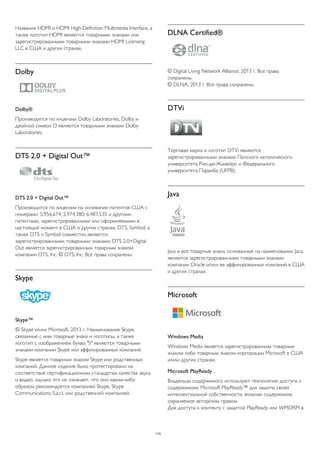 Названия HDMI и HDMI High-Definition Multimedia Interface, а 
также логотип HDMI являются товарными знаками или 
зарегистрированными товарными знаками HDMI Licensing 
LLC в США и других странах. 
Dolby 
Dolby® 
Производится по лицензии Dolby Laboratories, Dolby и 
двойной символ D являются товарными знаками Dolby 
Laboratories. 
DTS 2.0 + Digital Out™ 
DTS 2.0 + Digital Out™ 
Производится по лицензии на основании патентов США с 
номерами: 5,956,674; 5,974,380; 6,487,535 и другими 
патентами, зарегистрированными или оформляемыми в 
настоящий момент в США и других странах. DTS, Symbol, а 
также DTS и Symbol совместно являются 
зарегистрированными товарными знаками; DTS 2.0+Digital 
Out является зарегистрированным товарным знаком 
компании DTS, Inc. © DTS, Inc. Все права сохранены. 
Skype 
Skype™ 
© Skype и/или Microsoft, 2013 г. Наименование Skype, 
связанные с ним товарные знаки и логотипы, а также 
логотип с изображением буквы "S" являются товарными 
знаками компании Skype или аффилированных компаний. 
Skype является товарным знаком Skype или родственных 
компаний. Данное изделие было протестировано на 
соответствие сертификационным стандартам качества звука 
и видео, однако это не означает, что оно каким-либо 
образом рекомендуется компанией Skype, Skype 
Communications S.a.r.l. или родственной компанией. 
DLNA Certified® 
© Digital Living Network Alliance, 2013 г. Все права 
сохранены. 
© DLNA, 2013 г. Все права сохранены. 
DTVi 
Торговая марка и логотип DTVi являются 
зарегистрированными знаками Папского католического 
университета Рио-де-Жанейро и Федерального 
университета Параиба (UFPB). 
Java 
Java и все товарные знаки, основанные на наименовании Java, 
являются зарегистрированными товарными знаками 
компании Oracle и/или ее аффилированных компаний в США 
и других странах. 
Microsoft 
Windows Media 
Windows Media является зарегистрированным товарным 
знаком либо товарным знаком корпорации Microsoft в США 
и/или других странах. 
Microsoft PlayReady 
Владельцы содержимого используют технологию доступа к 
содержимому Microsoft PlayReady™ для защиты своей 
интеллектуальной собственности, включая содержимое, 
охраняемое авторским правом. 
Для доступа к контенту с защитой PlayReady или WMDRM в 
110 
 