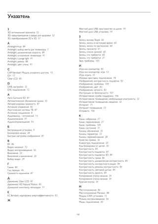 Указатель 
3 
3D, оптимальный просмотр 52 
3D, предупреждение о вреде для здоровья 52 
3D, преобразование 2D в 3D 51 
A 
Ambilight+hue 89 
Ambilight, выбор места для телевизора 7 
Ambilight, динамическая скорость 89 
Ambilight, отключение телевизора 91 
Ambilight, Lounge light 91 
Ambilight, режим 88 
Ambilight, цвет стены 91 
C 
CAM &mdash; Модуль условного доступа. 15 
CI+ 17 
Clear LCD 85 
D 
DVB, настройки 35 
DVI, подключение 12 
А 
Авто Surround 3D 87 
Автоматическое обновление канала 33 
Авторегулировка громкости 87 
Активное управление 82 
Акустические системы ТВ 87 
Антенное соединение 8 
Аудиовыход – оптический 13 
Аудиоописание 91 
Аудиосопровождение 93 
Б 
Беспроводная установка 9 
Блокировка канала 28 
Быстрая настройка изображения 81 
В 
ВЧ 86 
Видео напрокат 72 
Видео, воспроизведение 56 
Включение 24 
Включение и выключение 26 
Выбор видео 29 
Г 
Гамма 84 
Гид передач 46 
Громкость наушников 87 
Д 
Движение, Clear LCD 87 
Движение, HD Natural Motion 85 
Домашний кинотеатр, неполадки 17 
Е 
ЕС &mdash; маркировка энергоэффективности 93 
Ж 
Жесткий диск USB, пространство на диске 19 
Жесткий диск USB, установка 19 
З 
Запись, вызовы Skype 66 
Запись, запись в настоящее время 60 
Запись, запись по расписанию 60 
Запись, просмотр 61 
Запись, список записей 60 
Запись, что требуется 60 
Запись, что требуется 21 
Звук, проблемы 105 
И 
Игра или компьютер 85 
Игра или компьютер, игра 53 
Игра, играть 55 
Игровая приставка, подключение 18 
Изображение, контрастность подсветки 83 
Изображение, проблемы 104 
Изображение, цвет 83 
Изображение, четкость 83 
Инструкции по безопасности 107 
Интерактивная служба поддержки 106 
Интерактивное телевидение, необходимые компоненты 32 
Интерактивное телевидение, сведения 32 
Интернет 71 
Интернет-телевидение 72 
Исправить 106 
К 
Канал, избранное 27 
Канал, переключение 27 
Канал, проблемы 104 
Канал, состояние 31 
Каналы, обновление 35 
Каналы, параметры 33 
Каналы, переименование 28 
Качество приема 36 
Клавиатура, подключение 20 
Код блокировки от детей 30 
Контрастность 85 
Контрастность подсветки 87 
Контрастность подсветки 3D 89 
Контрастность, гамма 86 
Контрастность, динамическая контрастность 84 
Контрастность, контрастность видео 84 
Контрастность, режимы контрастности 84 
Контрастность, световой датчик 84 
Контрастность, яркость 84 
Копирование списка каналов 34 
Копирование списка каналов 34 
Красная кнопка 34 
М 
Местоположение 86 
Местоположение Магазин 88 
Модуль CAM, установка 15 
Музыка, воспроизведение 56 
Мышь, подключение 20 
112 
 