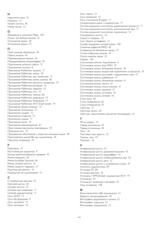 Н 
Нарушения слуха 91 
Наушники 23 
Низкие частоты 86 
Новые каналы 33 
О 
Обращение в компанию Philips 108 
Опции, при выборе каналов 35 
Отключение экрана 58 
Отключение экрана 93 
П 
Пакет каналов, обновление 40 
Пакеты каналов 40 
Переименование каналов 30 
Поддерживаемые медиасерверы 96 
Подключение антенны, советы 12 
Подключение питания 8 
Приложение MyRemote, загрузка 77 
Приложение MyRemote, запись 78 
Приложение MyRemote, имя телевизора 77 
Приложение MyRemote, панель каналов 80 
Приложение MyRemote, просмотр телевизора 79 
Приложение MyRemote, JointSpace 76 
Приложение MyRemote, сведения 76 
Приложение MyRemote, сеть 76 
Приложение MyRemote, телегид 80 
Приложение MyRemote, управление 79 
Приложение MyRemote, SimplyShare 77 
Приложение MyRemote, Wi-Fi Smart Screen 79 
Приложение, Видео напрокат 74 
Приложения, блокировка 73 
Приложения, галерея 72 
Приложения, открытие 75 
Приложения, оценка 77 
Приложения, поиск 79 
Приложения, рекомендуемые 81 
Приостановка просмотра телепередачи 59 
Проводная сеть 10 
Программное обеспечение с открытым исходным кодом 98 
Проигрыватель дисков Blu-ray, подключение 18 
Просмотр телевизора 29 
Р 
Радиоканал 31 
Расстояние для просмотра 9 
Расход энергопотребления, проверка 95 
Режим ожидания 28 
Режим Incredible Surround 86 
Режим сетевой частоты 35 
Режим скорости передачи 37 
Родительский рейтинг 32 
Руководство по подключению 12 
С 
С ослабленным зрением 95 
Световой датчик 86 
Сетевая частота 35 
Сетевое имя телевизора 11 
Сетевой маршрутизатор 11 
Сеть, DHCP 13 
Сеть, беспроводная 9 
Сеть, настройки 13 
Сеть, неполадки 10 
Сеть, пароль 15 
Сеть, проводная 12 
Сеть, статический IP-адрес 17 
Синхронизация аудио- и видеосигнала 17 
Система домашнего кинотеатра, выравнивание громкости 17 
Система домашнего кинотеатра, многоканальный звук 17 
Система домашнего кинотеатра, подключение 16 
Сканирование частоты 35 
Скорость передачи 35 
Слот общего интерфейса 17 
Служба поддержки, интерактивная 108 
Снижение дефектов MPEG 85 
Сообщение об обновлении канала 37 
Список избранных каналов 29 
Список каналов, новые 35 
Справка 106 
Спутниковая антенна, подключение 8 
Спутниковые каналы, блок MDU 39 
Спутниковые каналы, блокировка каналов 38 
Спутниковые каналы, возрастные ограничения на просмотр 39 
Спутниковые каналы, для людей с нарушениями слуха 42 
Спутниковые каналы, добавление 41 
Спутниковые каналы, обновление каналов 41 
Спутниковые каналы, пакеты 42 
Спутниковые каналы, список каналов 37 
Спутниковые каналы, удаление 41 
Спутниковые каналы, установка 39 
Спутниковые каналы, Unicable 40 
Стиль звука 86 
Стиль изображения 82 
Стиль отображения 87 
Субтитры 31 
Субтитры, запись 60 
Субтитры, приостановка просмотра телепередачи 61 
Т 
ТВ по запросу 74 
Таймер выключения 49 
Таймер отключения 49 
Текст 30 
Текстовый знак, яркость 24 
Телегид, часы 49 
Телетекст 32 
У 
Универсальный доступ 91 
Универсальный доступ, Динамики/наушники 92 
Универсальный доступ, аудиоэффект 92 
Универсальный доступ, комбинированный звук 92 
Универсальный доступ, речь 92 
Универсальный доступ, с ослабленным слухом 93 
Усилитель, аудиосистема 89 
Установка ТВ 88 
Установка вручную 36 
Установка с WPS &mdash; защищенным Wi-Fi 19 
Утилизация 93 
Утилизация телевизора и батареек 95 
Уход за экраном 108 
Ф 
Флэш-накопитель USB, подключение 21 
Форматы воспроизведения 98 
Фотографии, видеозаписи и музыка 55 
Фотографии, слайд-шоу 55 
Фотокамера, подключение 21 
113 
 