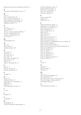 Функция автоматического смещения субтитров 14 
Х 
Хранилище интернет-файлов, очистка 15 
Ц 
Цвет 85 
Цвет, улучшение цвета 83 
Цвет, цветовая температура 83 
Центр поддержки покупателей 110 
Цифровое аудиовещание (DVB) 34 
Цифровой телетекст 34 
Ч 
Часы 51 
Часы телевизора 53 
Четкость 85 
Четкость, снижение дефектов MPEG 87 
Четкость, суперразрешение 85 
Четкость, шумоподавление 85 
Чистый звук 87 
Ш 
Шумоподавление 87 
Э 
ЭСР 100 
Эконастройки 97 
Экранная справка 108 
Я 
Язык аудио 31 
Язык меню 32 
Язык оригинала 33 
Язык, аудио 35 
Язык, меню и сообщения 34 
Язык, оригинала 37 
Яркость 86 
Яркость, текстовый знак 26 
E 
EasyLink 14 
EasyLink, настройки 16 
EasyLink, подключение 14 
F 
Facebook 70 
H 
HbbTV 34 
HD Natural Motion 87 
HDCP, защита от копирования 16 
HDMI ARC 12 
HDMI CEC 16 
HDMI-подключение, советы 18 
I 
iTV 36 
J 
JointSpace 78 
L 
Lounge light 93 
M 
Miracast&trade; 56 
Miracast, блокировка и разблокировка 57 
Miracast, прекращение показа 57 
Miracast, просмотр экрана 57 
Multi room, использование 74 
Multi room, настройка 74 
Multi room, сведения 74 
P 
Peжим surround 88 
Philips hue 91 
Pixel Plus link 18 
S 
SCART-подключение, советы 13 
Skype&trade;, что потребуется 62 
Skype, автоматический вход 67 
Skype, видеовызовы 65 
Skype, во время записи 68 
Skype, вход 62 
Skype, контакты 64 
Skype, меню 63 
Skype, новая учетная запись 62 
Skype, принятие вызова 70 
Skype, пропущенные вызовы 66 
Skype, увеличение, панорамирование и наклон камеры 68 
Skype, установка камеры 62 
Skype, учетная запись Microsoft 63 
Skype, фильмы на прокат и приостановка просмотра 72 
Skype, что потребуется 62 
Smart TV, Интернет 83 
Smart TV, обзор 71 
Smart TV, открытие 72 
Smart TV, регистрация 70 
Smart TV, сведения 70 
Smart TV, стартовая страница 73 
Smart TV, PIN-код 72 
T 
Twitter 74 
U 
Unicable 42 
USB-клавиатура 22 
USB-мышь 22 
W 
Wi-Fi 11 
Wi-Fi Certified Miracast&trade; 58 
Wi-Fi Smart Screen 81 
Wi-Fi Smart Screen, панель инструментов 80 
Wi-Fi Smart Screen, панель каналов 82 
WPS &mdash; PIN-код 21 
Y 
YPbPr-подключение, советы 13 
114 
 