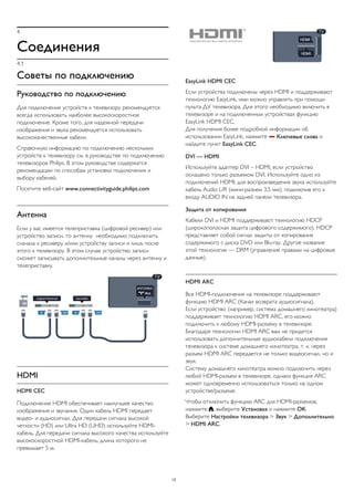 4 
Соединения 
4.1 
Советы по подключению 
Руководство по подключению 
Для подключения устройств к телевизору рекомендуется 
всегда использовать наиболее высокоскоростное 
подключение. Кроме того, для надежной передачи 
изображения и звука рекомендуется использовать 
высококачественные кабели. 
Справочную информацию по подключению нескольких 
устройств к телевизору см. в руководстве по подключению 
телевизоров Philips. В этом руководстве содержатся 
рекомендации по способам установки подключения и 
выбору кабелей. 
Посетите веб-сайт www.connectivityguide.philips.com 
Антенна 
Если у вас имеется телеприставка (цифровой ресивер) или 
устройство записи, то антенну необходимо подключить 
сначала к ресиверу и/или устройству записи и лишь после 
этого к телевизору. В этом случае устройство записи 
сможет записывать дополнительные каналы через антенну и 
телеприставку. 
HDMI 
HDMI CEC 
Подключение HDMI обеспечивает наилучшее качество 
изображения и звучания. Один кабель HDMI передает 
видео- и аудиосигнал. Для передачи сигнала высокой 
четкости (HD) или Ultra HD (UHD) используйте HDMI- 
кабель. Для передачи сигнала высокого качества используйте 
высокоскоростной HDMI-кабель, длина которого не 
превышает 5 м. 
EasyLink HDMI CEC 
Если устройства подключены через HDMI и поддерживают 
технологию EasyLink, ими можно управлять при помощи 
пульта ДУ телевизора. Для этого необходимо включить в 
телевизоре и на подключенных устройствах функцию 
EasyLink HDMI CEC. 
Для получения более подробной информации об 
использовании EasyLink, нажмите  Ключевые слова и 
найдите пункт EasyLink CEC. 
DVI — HDMI 
Используйте адаптер DVI – HDMI, если устройство 
оснащено только разъемом DVI. Используйте одно из 
подключений HDMI; для воспроизведения звука используйте 
кабель Audio L/R (мини-разъем 3,5 мм), подключив его к 
входу AUDIO IN на задней панели телевизора. 
Защита от копирования 
Кабели DVI и HDMI поддерживают технологию HDCP 
(широкополосная защита цифрового содержимого). HDCP 
представляет собой сигнал защиты от копирования 
содержимого с диска DVD или Blu-ray. Другое название 
этой технологии — DRM (управление правами на цифровые 
данные). 
HDMI ARC 
Все HDMI-подключения на телевизоре поддерживают 
функцию HDMI ARC (Канал возврата аудиосигнала). 
Если устройство (например, система домашнего кинотеатра) 
поддерживает технологию HDMI ARC, его можно 
подключить к любому HDMI-разъему в телевизоре. 
Благодаря технологии HDMI ARC вам не придется 
использовать дополнительные аудиокабели подключения 
телевизора к системе домашнего кинотеатра, т. к. через 
разъем HDMI ARC передается не только видеосигнал, но и 
звук. 
Систему домашнего кинотеатра можно подключить через 
любой HDMI-разъем в телевизоре, однако функция ARC 
может одновременно использоваться только на одном 
устройстве/разъеме. 
Чтобы отключить функцию ARC для HDMI-разъемов, 
нажмите , выберите Установка и нажмите OK. 
Выберите Настройки телевизора > Звук > Дополнительно 
> HDMI ARC. 
12 
 