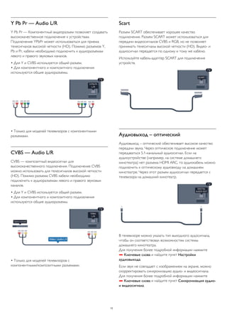Y Pb Pr — Audio L/R 
Y Pb Pr — Компонентный видеоразъем позволяет создавать 
высококачественное подключение к устройствам. 
Подключение YPbPr может использоваться для приема 
телесигналов высокой четкости (HD). Помимо разъемов Y, 
Pb и Pr, кабели необходимо подключить к аудиоразъемам 
левого и правого звуковых каналов. 
• Для Y и CVBS используется общий разъем. 
• Для компонентного и композитного подключения 
используются общие аудиоразъемы. 
• Только для моделей телевизоров с компонентными 
разъемами. 
CVBS — Audio L/R 
CVBS — композитный видеосигнал для 
высококачественного подключения. Подключение CVBS 
можно использовать для телесигналов высокой четкости 
(HD). Помимо разъема CVBS кабели необходимо 
подключить к аудиоразъемам левого и правого звуковых 
каналов. 
• Для Y и CVBS используется общий разъем. 
• Для компонентного и композитного подключения 
используются общие аудиоразъемы. 
• Только для моделей телевизоров с 
компонентными/композитными разъемами. 
Scart 
Разъем SCART обеспечивает хорошее качество 
подключения. Разъем SCART может использоваться для 
передачи видеосигналов CVBS и RGB, но не позволяет 
принимать телесигналы высокой четкости (HD). Видео- и 
аудиосигнал передается по одному и тому же кабелю. 
Используйте кабель-адаптер SCART для подключения 
устройств. 
Аудиовыход – оптический 
Аудиовыход – оптический обеспечивает высокое качество 
передачи звука. Через оптическое подключение может 
передаваться 5.1-канальный аудиосигнал. Если на 
аудиоустройстве (например, на системе домашнего 
кинотеатра) нет разъема HDMI ARC, то аудиокабель можно 
подключить к оптическому аудиовходу на домашнем 
кинотеатре. Через этот разъем аудиосигнал передается с 
телевизора на домашний кинотеатр. 
В телевизоре можно указать тип выходного аудосигнала, 
чтобы он соответствовал возможностям системы 
домашнего кинотеатра. 
Для получения более подробной информации нажмите 
 Ключевые слова и найдите пункт Настройки 
аудиовыхода. 
Если звук не совпадает с изображением на экране, можно 
скорректировать синхронизацию аудио- и видеосигнала. 
Для получения более подробной информации нажмите 
 Ключевые слова и найдите пункт Синхронизация аудио- 
и видеосигнала. 
13 
 