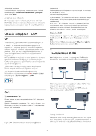 телевизоре включена. 
Чтобы отключить эту функцию, в меню настроек EasyLink 
выберите пункт Автоматическое смещение субтитров, а 
затем пункт Выкл. 
Автоотключение устройств 
На телевизоре можно настроить отключение устройств 
HDMI-CEC, если они не активны. Подключенное устройство 
перейдет в режим ожидания через 10 минут бездействия. 
4.3 
Общий интерфейс – CAM 
CI+ 
Телевизор поддерживает систему условного доступа CI+. 
Система CI+ позволяет просматривать программы в 
формате HD, например фильмы и спортивные передачи, 
которые передают компании цифрового вещания в вашем 
регионе. Сигнал при этом шифруется телекомпанией, а 
затем расшифровывается специально подготовленным 
модулем CI+. 
При приобретении подписки на такие программы компании 
предоставляют модуль CI+ (модуль условного доступа, 
CAM). Такие программы транслируются с высоким уровнем 
защиты от копирования. 
Дополнительные сведения об условиях обслуживания 
можно получить в компании цифрового вещания. 
Для получения более подробной информации о 
подключении модуля CAM нажмите  Ключевые слова и 
найдите пункт Общий интерфейс — CAM. 
CAM 
Установка модуля CAM 
Перед тем как вставить в разъем модуль CAM, выключите 
телевизор. 
Найдите правильное положение CAM для установки в слот. 
Неверная установка CAM может привести к повреждению 
модуля или телевизора. 
Карта CAM вставляется в слот общего интерфейса на 
телевизоре. 
Повернув карту CAM лицевой стороной к себе, осторожно 
вставьте ее до упора. 
Оставьте карту в разъеме. 
Для активации CAM может потребоваться несколько минут. 
Извлечение CAM из слота приведет к отключению услуги 
телевещания. 
Если карта CAM вставлена, а подписка оплачена (методы 
подключения могут отличаться), можно просматривать 
телепередачи этой компании. Вставленная карта CAM 
может использоваться только с вашим телевизором. 
Настройки CAM 
Чтобы установить пароли или PIN-коды для телепередач 
CAM, нажмите , выберите пункт Установка и нажмите 
OK. 
Выберите пункт Настройки каналов > Общий интерфейс. 
Выберите телекомпанию и нажмите OK. 
4.4 
Телеприставка (STB) 
Для подключения антенны к телеприставке (цифровому 
ресиверу) и телевизору используйте 2 антенных кабеля. 
После подключения антенны добавьте кабель HDMI, чтобы 
подключить приставку к телевизору. 
Кроме того, если на телеприставке нет HDMI-разъема, 
можно использовать кабель SCART. 
Таймер выключения 
Отключать этот таймер рекомендуется только в том случае, 
если используется отдельный пульт ДУ от телеприставки. В 
этом случае телевизор не будет автоматически отключаться 
15 
 