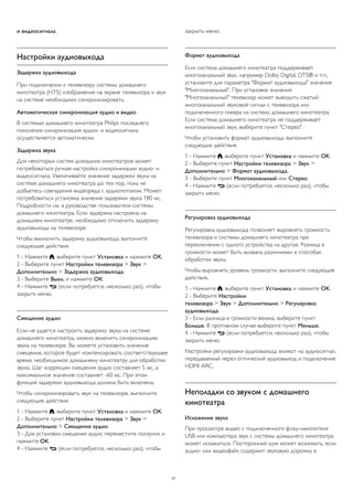 и видеосигнала. 
Настройки аудиовыхода 
Задержка аудиовыхода 
При подключении к телевизору системы домашнего 
кинотеатра (HTS) изображение на экране телевизора и звук 
на системе необходимо синхронизировать. 
Автоматическая синхронизация аудио и видео 
В системах домашнего кинотеатра Philips последнего 
поколения синхронизация аудио- и видеосигнала 
осуществляется автоматически. 
Задержка звука 
Для некоторых систем домашних кинотеатров может 
потребоваться ручная настройка синхронизации аудио- и 
видеосигнала. Увеличивайте значение задержки звука на 
системе домашнего кинотеатра до тех пор, пока не 
добьетесь совпадения видеоряда с аудиопотоком. Может 
потребоваться установка значения задержки звука 180 мс. 
Подробности см. в руководстве пользователя системы 
домашнего кинотеатра. Если задержка настроена на 
домашнем кинотеатре, необходимо отключить задержку 
аудиовыхода на телевизоре. 
Чтобы выключить задержку аудиовыхода, выполните 
следующие действия. 
1 - Нажмите , выберите пункт Установка и нажмите OK. 
2 - Выберите пункт Настройки телевизора > Звук > 
Дополнительно > Задержка аудиовыхода. 
3 - Выберите Выкл. и нажмите ОК. 
4 - Нажмите  (если потребуется, несколько раз), чтобы 
закрыть меню. 
Смещение аудио 
Если не удается настроить задержку звука на системе 
домашнего кинотеатра, можно включить синхронизацию 
звука на телевизоре. Вы можете установить значение 
смещения, которое будет компенсировать соответствующее 
время, необходимое домашнему кинотеатру для обработки 
звука. Шаг коррекции смещения аудио составляет 5 мс, а 
максимальное значение составляет -60 мс. При этом 
функция задержки аудиовыхода должна быть включена. 
Чтобы синхронизировать звук на телевизоре, выполните 
следующие действия. 
1 - Нажмите , выберите пункт Установка и нажмите OK. 
2 - Выберите пункт Настройки телевизора > Звук > 
Дополнительно > Смещение аудио. 
3 - Для установки смещения аудио переместите ползунок и 
нажмите OK. 
4 - Нажмите  (если потребуется, несколько раз), чтобы 
закрыть меню. 
Формат аудиовыхода 
Если система домашнего кинотеатра поддерживает 
многоканальный звук, например Dolby Digital, DTS® и т.п., 
установите для параметра "Формат аудиовыхода" значение 
"Многоканальный". При установке значения 
"Многоканальный" телевизор может выводить сжатый 
многоканальный звуковой сигнал с телевизора или 
подключенного плеера на систему домашнего кинотеатра. 
Если система домашнего кинотеатра не поддерживает 
многоканальный звук, выберите пункт "Стерео". 
Чтобы установить формат аудиовыхода, выполните 
следующие действия. 
1 - Нажмите , выберите пункт Установка и нажмите OK. 
2 - Выберите пункт Настройки телевизора > Звук > 
Дополнительно > Формат аудиовыхода. 
3 - Выберите пункт Многоканальный или Стерео. 
4 - Нажмите  (если потребуется, несколько раз), чтобы 
закрыть меню. 
Регулировка аудиовыхода 
Регулировка аудиовыхода позволяет выровнять громкость 
телевизора и системы домашнего кинотеатра при 
переключении с одного устройства на другое. Разница в 
громкости может быть вызвана различиями в способах 
обработки звука. 
Чтобы выровнять уровень громкости, выполните следующие 
действия. 
1 - Нажмите , выберите пункт Установка и нажмите OK. 
2 - Выберите Настройки 
телевизора > Звук > Дополнительно > Регулировка 
аудиовыхода. 
3 - Если разница в громкости велика, выберите пункт 
Больше. В противном случае выберите пункт Меньше. 
4 - Нажмите  (если потребуется, несколько раз), чтобы 
закрыть меню. 
Настройки регулировки аудиовыхода влияют на аудиосигнал, 
передаваемый через оптический аудиовыход и подключение 
HDMI ARC. 
Неполадки со звуком с домашнего 
кинотеатра 
Искажение звука 
При просмотре видео с подключенного флэш-накопителя 
USB или компьютера звук с системы домашнего кинотеатра 
может искажаться. Посторонний шум может возникать, если 
аудио- или видеофайл содержит звуковую дорожку в 
17 
 