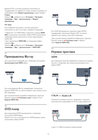 формате DTS, а система домашнего кинотеатра не 
поддерживает его обработку. Чтобы устранить проблему, на 
телевизоре в меню Формат аудиовыхода следует выбрать 
Стерео. 
Нажмите  и выберите пункт Установка > Настройки 
телевизора > Звук > Дополнительно > Формат 
аудиовыхода. 
Нет звука 
Если телевизор подключен к системе домашнего 
кинотеатра, но звук отсутствует, проверьте следующее: 
• Убедитесь, что HDMI-кабель подключен к выходу HDMI 
ARC на домашнем кинотеатре. Любое HDMI-подключение 
телевизора должно выполняться только через разъемы 
HDMI ARC. 
• Для подключения HDMI ARC на телевизоре выбран 
параметр Вкл. 
Нажмите  и выберите пункт Установка > Настройки 
телевизора > Звук > Дополнительно > HDMI ARC. 
4.7 
Проигрыватель Blu-ray 
Для подключения плеера Blu-ray к телевизору используйте 
высокоскоростной HDMI-кабель. 
Если проигрыватель Blu-ray поддерживает технологию 
EasyLink HDMI CEC, им можно управлять при помощи пульта 
ДУ телевизора. 
Для получения более подробной информации о функции 
EasyLink, нажмите  Ключевые слова и найдите пункт 
EasyLink HDMI CEC. 
4.8 
DVD-плеер 
Для подключения DVD-проигрывателя к телевизору 
используйте HDMI-кабель. 
Кроме того, если на устройстве нет HDMI-разъема, можно 
использовать кабель SCART. 
Если DVD-проигрыватель подключен через HDMI и 
поддерживает технологию EasyLink CEC, им можно 
управлять при помощи пульта ДУ телевизора. 
Для получения более подробной информации о функции 
EasyLink, нажмите  Ключевые слова и найдите 
пункт EasyLink HDMI CEC. 
4.9 
Игровая приставка 
HDMI 
Для повышения качества изображения подключите игровую 
консоль к телевизору при помощи высокоскоростного 
кабеля HDMI. 
Y Pb Pr — Audio L/R 
Подключите игровую консоль к телевизору с помощью 
компонентного видеокабеля (Y Pb Pr) и аудиокабеля L/R. 
• Для Y и CVBS используется общий разъем. 
18 
 