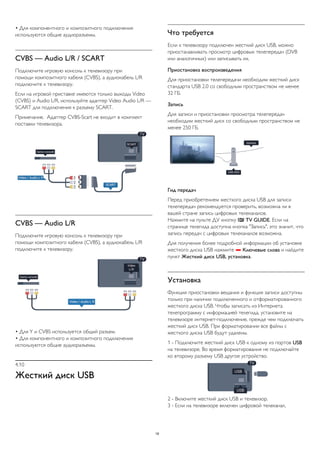 • Для компонентного и композитного подключения 
используются общие аудиоразъемы. 
CVBS — Audio L/R / SCART 
Подключите игровую консоль к телевизору при 
помощи композитного кабеля (CVBS), а аудиокабель L/R 
подключите к телевизору. 
Если на игровой приставке имеются только выходы Video 
(CVBS) и Audio L/R, используйте адаптер Video Audio L/R — 
SCART для подключения к разъему SCART. 
Примечание. Адаптер CVBS-Scart не входит в комплект 
поставки телевизора. 
CVBS — Audio L/R 
Подключите игровую консоль к телевизору при 
помощи композитного кабеля (CVBS), а аудиокабель L/R 
подключите к телевизору. 
• Для Y и CVBS используется общий разъем. 
• Для компонентного и композитного подключения 
используются общие аудиоразъемы. 
4.10 
Жесткий диск USB 
Что требуется 
Если к телевизору подключен жесткий диск USB, можно 
приостанавливать просмотр цифровых телепередач (DVB 
или аналогичных) или записывать их. 
Приостановка воспроизведения 
Для приостановки телепередачи необходим жесткий диск 
стандарта USB 2.0 со свободным пространством не менее 
32 ГБ. 
Запись 
Для записи и приостановки просмотра телепередач 
необходим жесткий диск со свободным пространством не 
менее 250 ГБ. 
Гид передач 
Перед приобретением жесткого диска USB для записи 
телепередач рекомендуется проверить, возможна ли в 
вашей стране запись цифровых телеканалов. 
Нажмите на пульте ДУ кнопку  TV GUIDE. Если на 
странице телегида доступна кнопка "Запись", это значит, что 
запись передач с цифровых телеканалов возможна. 
Для получения более подробной информации об установке 
жесткого диска USB нажмите  Ключевые слова и найдите 
пункт Жесткий диск USB, установка. 
Установка 
Функция приостановки вещания и функция записи доступны 
только при наличии подключенного и отформатированного 
жесткого диска USB. Чтобы записать из Интернета 
телепрограмму с информацией телегида, установите на 
телевизоре интернет-подключение, прежде чем подключать 
жесткий диск USB. При форматировании все файлы с 
жесткого диска USB будут удалены. 
1 - Подключите жесткий диск USB к одному из портов USB 
на телевизоре. Во время форматирования не подключайте 
ко второму разъему USB другое устройство. 
2 - Включите жесткий диск USB и телевизор. 
3 - Если на телевизоре включен цифровой телеканал, 
19 
 