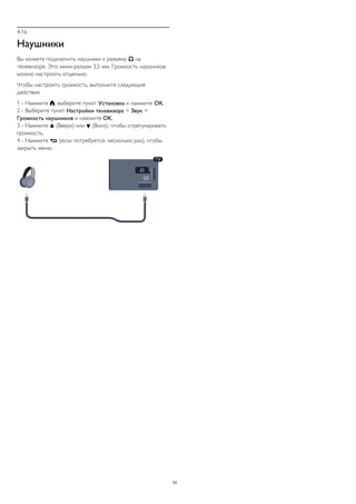 4.16 
Наушники 
Вы можете подключить наушники к разъему  на 
телевизоре. Это мини-разъем 3,5 мм. Громкость наушников 
можно настроить отдельно. 
Чтобы настроить громкость, выполните следующие 
действия. 
1 - Нажмите , выберите пункт Установка и нажмите OK. 
2 - Выберите пункт Настройки телевизора > Звук > 
Громкость наушников и нажмите OK. 
3 - Нажмите  (Вверх) или  (Вниз), чтобы отрегулировать 
громкость. 
4 - Нажмите  (если потребуется, несколько раз), чтобы 
закрыть меню. 
23 
 