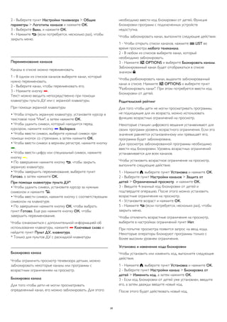 2 - Выберите пункт Настройки телевизора > Общие 
параметры > Логотипы каналов и нажмите OK. 
3 - Выберите Выкл. и нажмите ОК. 
4 - Нажмите  (если потребуется, несколько раз), чтобы 
закрыть меню. 
Переименование каналов 
Каналы в списке можно переименовать. 
1 - В одном из списков каналов выберите канал, который 
нужно переименовать. 
2 - Выберите канал, чтобы переименовать его. 
3 - Нажмите кнопку . 
Текст можно вводить непосредственно при помощи 
клавиатуры пульта ДУ или с экранной клавиатуры. 
При помощи экранной клавиатуры 
• Чтобы открыть экранную клавиатуру, установите курсор в 
текстовое поле "Имя", а затем нажмите OK. 
• Чтобы удалить символ, который находится перед 
курсором, нажмите кнопку  Backspace. 
• Чтобы ввести символ, выберите нужный символ при 
помощи кнопок со стрелками, а затем нажмите OK. 
• Чтобы ввести символ в верхнем регистре, нажмите кнопку 
. 
• Чтобы ввести цифру или специальный символ, нажмите 
кнопку . 
• По завершении нажмите кнопку , чтобы закрыть 
экранную клавиатуру. 
• Чтобы завершить переименование, выберите пункт 
Готово, а затем нажмите OK. 
При помощи клавиатуры пульта ДУ* 
• Чтобы удалить символ, установите курсор за нужным 
символом и нажмите . 
• Чтобы ввести символ, нажмите кнопку с соответствующим 
символом на клавиатуре. 
• По завершении нажмите кнопку ОК, чтобы выбрать 
пункт Готово. Еще раз нажмите кнопку ОК, чтобы 
завершить переименование. 
Чтобы ознакомиться с дополнительной информацией об 
использовании клавиатуры, нажмите  Ключевые слова и 
найдите пункт Пульт ДУ, клавиатура. 
* Только для пультов ДУ с раскладкой клавиатуры 
Блокировка канала 
Чтобы ограничить просмотр телевизора детьми, можно 
заблокировать некоторые каналы или программы с 
возрастным ограничением на просмотр. 
Блокировка канала 
Для того чтобы дети не могли просматривать 
определенный канал, его можно заблокировать. Для этого 
необходимо ввести код блокировки от детей. Функция 
блокировки программ с подключенных устройств 
недоступна. 
Чтобы заблокировать канал, выполните следующие действия. 
1 - Чтобы открыть списки каналов, нажмите  LIST во 
время просмотра любого телеканала. 
2 - В любом из списков выберите канал, который 
необходимо заблокировать. 
3 - Нажмите  OPTIONS и выберите Блокировать каналы. 
Заблокированный канал будет отображаться в списке 
значком . 
Чтобы разблокировать канал, выделите заблокированный 
канал в списке. Нажмите  OPTIONS и выберите пункт 
"Разблокировать канал". При этом потребуется ввести код 
блокировки от детей. 
Родительский рейтинг 
Для того чтобы дети не могли просматривать программы, 
не подходящие для их возраста, можно использовать 
функцию возрастных ограничений на просмотр. 
Некоторые станции цифрового вещания устанавливают для 
своих программ уровень возрастного ограничения. Если это 
значение равняется установленному или превышает его, 
программа будет заблокирована. 
Для просмотра заблокированной программы необходимо 
ввести код блокировки. Уровень возрастных ограничений 
устанавливается для всех каналов. 
Чтобы установить возрастное ограничение на просмотр, 
выполните следующие действия. 
1 - Нажмите , выберите пункт Установка и нажмите OK. 
2 - Выберите пункт Настройки каналов > Защита от 
детей > Ограниченный просмотр и нажмите OK. 
3 - Введите 4-значный код блокировки от детей и 
подтвердите операцию. После этого можно установить 
возрастные ограничения на просмотр. 
4 - Установите возраст и нажмите OK. 
5 - Нажмите  (если потребуется, несколько раз), чтобы 
закрыть меню. 
Чтобы отключить возрастные ограничения на просмотр, 
выберите в настройках ограничений пункт Нет. 
При попытке просмотра появится запрос на ввод кода. 
Некоторые операторы блокируют программы только с 
более высоким уровнем ограничения. 
Установка и изменение кода блокировки 
Чтобы установить или изменить код, выполните следующие 
действия. 
1 - Нажмите , выберите пункт Установка и нажмите OK. 
2 - Выберите пункт Настройки канала > Блокировка от 
детей > Изменить код, а затем нажмите OK. 
3 - Если код блокировки от детей уже установлен, введите 
его, а затем дважды введите новый код. 
После этого будет действовать новый код. 
28 
 