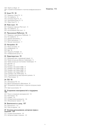 18.11 Выйти из Skype 69 
18.12 Условия использования и политика конфиденциальности 69 
19 Smart TV 70 
19.1 Сведения о Smart TV 70 
19.2 Что требуется 70 
19.3 Установка Smart TV 70 
19.4 Приложения Smart TV 70 
19.5 Сброс Smart TV 72 
20 Multi room 74 
20.1 Сведения о функции Multi room 74 
20.2 Что требуется 74 
20.3 Использование Multi room 74 
21 Приложение MyRemote 76 
21.1 Сведения о приложении MyRemote 76 
21.2 Что требуется 76 
21.3 Загрузка приложения 77 
21.4 Меню приложения 77 
21.5 Функции приложения 77 
22 Настройки 81 
22.1 Меню настройки 81 
22.2 Изображение 82 
22.3 Звук 86 
22.4 Подсветка Ambilight 88 
22.5 Универсальный доступ 91 
23 Характеристики 93 
23.1 Взаимодействие с окружающей средой 93 
23.2 Прием сигнала для обычных телевизоров 93 
23.3 Прием сигнала для спутниковых телевизоров 94 
23.4 Дисплей 94 
23.5 Питание 94 
23.6 Размеры и вес (серии 6300) 95 
23.7 Размеры и вес (серии 6100) 95 
23.8 Размеры и вес (серии 5600) 95 
23.9 Размеры и вес (серия 5500) 95 
23.10 Размеры и вес (4500 series) 96 
23.11 Подключение для двустороннего разъема 96 
23.12 Мультимедиа 96 
24 ПО 98 
24.1 Обновление ПО 98 
24.2 Версия программного обеспечения 98 
24.3 Программное обеспечение с открытым исходным кодом 98 
24.4 Open source license 99 
25 Устранение неисправностей и поддержка 
104 
25.1 Поиск и устранение неисправностей 104 
25.2 Регистрация 105 
25.3 Справка 105 
25.4 Интерактивное руководство 106 
25.5 Обслуживание / ремонт 106 
26 Безопасность и уход 107 
26.1 Безопасность 107 
26.2 Уход за экраном 108 
27 Условия использования, авторские права и 
лицензии 109 
27.1 Условия использования 109 
27.2 Авторские права и лицензии 109 
Указатель 112 
3 
 