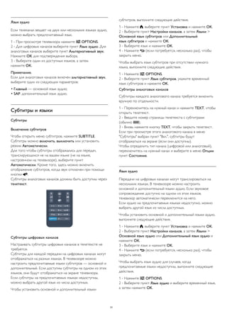 Язык аудио 
Если телеканал вещает на двух или нескольких языках аудио, 
можно выбрать предпочитаемый язык. 
1 - При просмотре телевизора нажмите  OPTIONS. 
2 - Для цифровых каналов выберите пункт Язык аудио. Для 
аналоговых каналов выберите пункт Альтернативный звук. 
Нажмите OK для подтверждения выбора. 
3 - Выберите один из доступных языков, а затем 
нажмите OK. 
Примечание. 
Если для аналоговых каналов включен альтернативный звук, 
выберите один из следующих параметров: 
• Главный — основной язык аудио; 
• SAP: дополнительный язык аудио. 
Субтитры и языки 
Субтитры 
Включение субтитров 
Чтобы открыть меню субтитров, нажмите SUBTITLE. 
Субтитры можно включить, выключить или установить 
режим Автоматически. 
Для того чтобы субтитры отображались для передач, 
транслирующихся не на вашем языке (не на языке, 
настроенном на телевизоре), выберите пункт 
Автоматически. Кроме того, здесь можно включить 
отображение субтитров, когда звук отключен при помощи 
кнопки . 
Субтитры аналоговых каналов должны быть доступны через 
телетекст. 
Субтитры цифровых каналов 
Настраивать субтитры цифровых каналов в телетексте не 
требуется. 
Субтитры для каждой передачи на цифровых каналах могут 
отображаться на разных языках. В телевизоре можно 
настроить предпочитаемые языки субтитров — основной и 
дополнительный. Если доступны субтитры на одном из этих 
языков, они будут отображаться на экране телевизора. 
Если субтитры на предпочитаемых языках недоступны, 
можно выбрать другой язык из числа доступных. 
Чтобы установить основной и дополнительный языки 
субтитров, выполните следующие действия. 
1 - Нажмите , выберите пункт Установка и нажмите OK. 
2 - Выберите пункт Настройки каналов, а затем Языки > 
Основной язык субтитров или Дополнительный 
язык субтитров и нажмите OK. 
3 - Выберите язык и нажмите OK. 
4 - Нажмите  (если потребуется, несколько раз), чтобы 
закрыть меню. 
Чтобы выбрать язык субтитров при отсутствии нужного 
языка, выполните следующие действия. 
1 - Нажмите  OPTIONS. 
2 - Выберите пункт Язык субтитров, укажите временный 
язык субтитров и нажмите OK. 
Субтитры аналоговых каналов 
Субтитры каждого аналогового канала требуется включить 
вручную по отдельности. 
1 - Переключитесь на нужный канал и нажмите TEXT, чтобы 
открыть телетекст. 
2 - Введите номер страницы телетекста с субтитрами 
(обычно 888). 
3 - Вновь нажмите кнопку TEXT, чтобы закрыть телетекст. 
Если при просмотре этого аналогового канала в меню 
"Субтитры" выбран пункт "Вкл.", субтитры будут 
отображаться на экране (если они доступны). 
Чтобы определить тип канала (цифровой или аналоговый), 
переключитесь на нужный канал и выберите в меню Опции 
пункт Состояние. 
Язык аудио 
Передачи на цифровых каналах могут транслироваться на 
нескольких языках. В телевизоре можно настроить 
основной и дополнительный языки аудио. Если звуковое 
сопровождение доступно на одном из этих языков, 
телевизор автоматически переключится на него. 
Если аудио на предпочитаемых языках недоступно, можно 
выбрать другой язык из числа доступных. 
Чтобы установить основной и дополнительный языки аудио, 
выполните следующие действия. 
1 - Нажмите , выберите пункт Установка и нажмите OK. 
2 - Выберите пункт Настройки каналов, а затем Языки > 
Основной язык аудио или Дополнительный язык аудио и 
нажмите OK. 
3 - Выберите язык и нажмите OK. 
4 - Нажмите  (если потребуется, несколько раз), чтобы 
закрыть меню. 
Чтобы выбрать язык аудио для случаев, когда 
предпочитаемые языки недоступны, выполните следующие 
действия. 
1 - Нажмите  OPTIONS. 
2 - Выберите пункт Язык аудио и выберите временный язык, 
а затем нажмите OK. 
31 
 