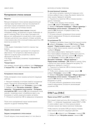 закрыть меню. 
Копирование списка каналов 
Введение 
Функция копирования списка каналов предназначена для 
торговых представителей и опытных пользователей. В 
некоторых странах копирование списка каналов 
доступно только для спутниковых каналов. 
Функция Копирование списка каналов позволяет 
скопировать каналы, настроенные на одном телевизоре, на 
другой телевизор Philips той же серии. Благодаря этой 
функции нет необходимости осуществлять поиск каналов 
повторно; достаточно лишь загрузить готовую настройку 
списка каналов. Для этого используйте флэш-накопитель USB 
емкостью не менее 1 ГБ. 
Условия 
• Обе модели телевизоров относятся к одному году 
выпуска. 
• Оба телевизора имеют одинаковый тип аппаратного 
обеспечения. Тип аппаратного обеспечения указан на 
табличке на задней панели устройства и обычно 
обозначается так: Q...LA 
• На обоих телевизорах установлены поддерживаемые 
версии ПО. 
Текущая версия 
Для проверки текущей версии выберите пункт Информация 
о текущем ПО в меню  > Установка > Настройки ПО. 
Копирование списка каналов 
Чтобы скопировать список каналов, выполните следующие 
действия. 
1 - Включите телевизор, на котором имеются настроенные 
каналы. Подключите запоминающее устройство USB. 
2 - Нажмите , выберите пункт Установка и нажмите OK. 
3 - Выберите пункт Настройки телевизора > Общие 
параметры > Копирование списка каналов > Копировать 
на устройство USB и нажмите OK. Для копирования списка 
каналов с телевизора может потребоваться ввести код 
блокировки от детей, указанный во время настройки. 
4 - Отключите устройство USB по завершении копирования. 
После этого скопированный список каналов можно 
загрузить на другой телевизор Philips. 
Загрузка списка каналов 
Загрузка скопированного списка каналов 
Способ загрузки списка каналов зависит от того, была ли 
выполнена установка телевизора. 
На ненастроенный телевизор 
1 - Для начала настройки подключите телевизор к сети 
питания, выберите язык и страну. Вы можете пропустить 
поиск каналов. Завершите настройку. 
2 - Подключите устройство USB со списком каналов с 
другого телевизора. 
3 - Чтобы начать загрузку списка каналов, 
нажмите , выберите Установка и нажмите OK. 
4 - Выберите Настройки телевизора > Общие параметры > 
Копирование списка каналов > Копировать на ТВ и 
нажмите OK. Возможно, потребуется ввести код 
блокировки от детей. 
5 - В случае успешного копирования списка каналов 
появится уведомление. Отключите запоминающее 
устройство USB. 
На настроенный ТВ 
1 - Проверьте настройки страны (для этого нажмите кнопку 
, выберите Установка и нажмите OK. Выберите Поиск 
каналов > Переустановить каналы и нажмите OK. Чтобы 
выйти из меню поиска каналов, нажмите кнопку  
, выберите Отмена). 
Если страна выбрана верно, переходите к пункту 2. 
Если страна выбрана неправильно, необходимо запустить 
повторную установку. Для этого нажмите , выберите 
пункт Установка и нажмите OK. Выберите пункты 
Настройки телевизора > Общие параметры > 
Переустановка телевизора > OK. Выберите нужную страну 
и пропустите поиск каналов. Завершите настройку. По 
завершении перейдите к пункту 2. 
2 - Подключите устройство USB со списком каналов с 
другого телевизора. 
3 - Чтобы начать загрузку списка каналов, нажмите , 
выберите Установка и нажмите OK. 
4 - Выберите Настройки телевизора > Общие параметры > 
Копирование списка каналов > Копировать на ТВ и 
нажмите OK. Возможно, потребуется ввести код 
блокировки от детей. 
5 - В случае успешного копирования списка каналов 
появится уведомление. Отключите запоминающее 
устройство USB. 
DVB-T или DVB-C 
Прием сигнала DVB-T или DVB-C 
Если в вашей стране доступны оба типа вещания — DVB-T и 
DVB-C — и телевизор поддерживает прием DVB-T и DVB-C, 
можно выбрать один из типов приема во время 
установки каналов при первом включении телевизора. 
Чтобы изменить настройки DVB для запуска установки 
новых каналов, выполните следующие действия. 
1 - Нажмите , выберите пункт Установка и нажмите OK. 
2 - Выберите пункт Настройки каналов и нажмите OK. 
34 
 