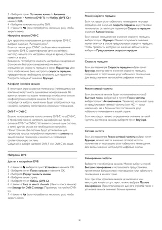 3 - Выберите пункт Установка канала > Антенное 
соединение > Антенна (DVB-T) или Кабель (DVB-C) и 
нажмите OK. 
4 - Выберите нужную настройку DVB. 
5 - Нажмите  (если потребуется, несколько раз), чтобы 
закрыть меню. 
Настройка каналов DVB-C 
Для простоты использования для всех настроек DVB-C 
выбрано значение "Автоматически". 
Если поставщик услуг DVB-C сообщил вам специальные 
настройки DVB-C (идентификатор сети или сетевую 
частоту), введите эти настройки, когда во время установки 
появится запрос. 
Возможно, потребуется изменить настройки сканирования 
(полное или быстрое сканирование) или ввести 
определенную скорость передачи в меню Параметры. Для 
того чтобы можно было настроить скорость передачи, 
предварительно необходимо установить для параметра 
"Скорость передачи" значение Вручную. 
Конфликт номеров каналов 
В некоторых странах разные телеканалы (телевещательные 
компании) могут иметь одинаковые номера каналов. Во 
время установки на экране телевизора отобразится список 
конфликтующих номеров каналов. В этом случае 
потребуется выбрать, какой канал будет отображаться под 
номером, которому сопоставлено несколько телеканалов. 
DVB-T + DVB-C 
Если вы используете не только антенну DVB-T, но и DVB-C, 
в телевизоре можно настроить одновременный прием 
сигналов DVB-T и DVB-C. Установите сначала одну систему, 
а затем другую, указав все необходимые настройки. 
После того как обе системы будут установлены, для 
просмотра каналов потребуется переключить антенну на 
задней панели телевизора и включить в телевизоре 
соответствующую систему. 
Сведения о выборе настроек DVB-T или DVB-C см. выше. 
Настройки DVB 
Доступ к настройкам DVB 
1 - Нажмите , выберите пункт Установка и нажмите OK. 
2 - Выберите пункт Поиск каналов и нажмите OK. 
3 - Выберите Переустановить каналы. 
4 - Выберите свою страну. 
5 - Выберите пункт Кабель (DVB-C). 
6 - Нажмите Start to search channels (Начать поиск каналов) 
или Settings for DVB-C settings (Параметры настройки DVB-C). 
7 - Нажмите  (если потребуется, несколько раз), чтобы 
закрыть меню. 
Режим скорости передачи 
Если поставщик услуг кабельного телевидения не указал 
определенное значение скорости передачи для установки 
телеканалов, оставьте для параметра Скорость передачи 
значение Автоматически. 
Если указано определенное значение скорости передачи, 
выберите пункт Вручную. Однако полученное значение 
может иметься в списке предустановок скорости передачи. 
Чтобы проверить, доступно ли значение автоматически, 
выберите Предустановки скорости передачи. 
Скорость передачи 
Если для параметра Скорость передачи выбран пункт 
Вручную, можно ввести значение скорости передачи, 
полученное от поставщика услуг кабельного телевидения. 
Для ввода значения используйте цифровые кнопки. 
Режим сетевой частоты 
Если для поиска каналов будет использоваться способ 
Быстрый поиск, выбранный в пункте Поиск частоты, 
выберите пункт Автоматически. Телевизор использует одну 
из предустановок сетевой частоты (или HC — канал 
наведения), как и большинство поставщиков услуг 
кабельного телевидения в вашей стране. 
Если вам предоставлено определенное значение сетевой 
частоты для поиска каналов, выберите пункт Вручную. 
Сетевая частота 
Если для параметра Режим сетевой частоты выбран пункт 
Вручную, можно ввести значение сетевой частоты, 
полученное от поставщика услуг кабельного телевидения. 
Для ввода значения используйте цифровые кнопки. 
Сканирование частоты 
Выберите способ поиска каналов. Можно выбрать способ 
Быстрое сканирование и использовать предустановки, 
применяемые большинством поставщиков услуг кабельного 
телевидения в вашей стране. 
Если при этом установка каналов не выполнена или 
некоторые каналы отсутствуют, можно выбрать Полное 
сканирование. При использовании данного способа поиск и 
установка каналов занимает больше времени. 
35 
 