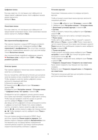 Цифровые каналы 
Если вам известно, что поставщик услуг кабельного не 
предоставляет цифровые каналы, поиск цифровых каналов 
можно пропустить. 
Выберите Выкл. 
Аналоговые каналы 
Если вам известно, что поставщик услуг кабельного не 
предоставляет аналоговые каналы, поиск аналоговых каналов 
можно пропустить. Выберите Выкл. 
Без ограничений/зашифрованные 
При наличии подписки и модуля CAM (модуль условного 
доступа) для оплаты услуг телевидения выберите Без 
ограничений + зашифрованные. При отсутствии подписки 
для оплаты телевизионных каналов и услуг доступен выбор 
только бесплатных каналов. 
Для получения более подробной информации нажмите 
 Ключевые слова и найдите пункт CAM — Модуль 
условного доступа. 
Качество приема 
При приеме цифрового телесигнала можно проверить его 
качество и устойчивость. 
Если вы пользуетесь собственной антенной, для улучшения 
качества приема сигнала попробуйте переставить антенну. 
Чтобы проверить качество приема цифрового канала, 
выполните следующие действия. 
1. Включите нужный канал. 
2. Нажмите кнопку , выберите пункт Установка и 
нажмите OK. 
3. Выберите пункт Настройки каналов > Установка канала 
> Цифровой сигнал: тест приема и нажмите OK. 
Отобразится частота цифрового сигнала данного канала. 
Если прием неустойчивый, попробуйте переставить антенну. 
Чтобы еще раз проверить качество сигнала на данной 
частоте, выберите Поиск и нажмите OK. 
Для ввода частоты цифрового сигнала используются кнопки 
с цифрами на пульте ДУ. Кроме того, можно выбрать 
частоту, установить стрелки напротив цифр при помощи 
кнопок  и , а затем изменить цифры при помощи кнопок 
 и . Чтобы проверить частоту, выберите пункт Поиск и 
нажмите OK. 
Если для приема каналов используется DVB-C, будут 
доступны параметры Режим скорости передачи. Для 
режима скорости передачи выберите Автоматически, если 
поставщиком услуг не предоставлено определенное 
значение режима скорости. Для ввода значения режима 
скорости воспользуйтесь кнопками с цифрами. 
Установка вручную 
Аналоговые телеканалы можно по очереди настроить 
вручную. 
Чтобы установить аналоговые каналы вручную, выполните 
следующие действия. 
1 - Нажмите , выберите пункт Установка и нажмите OK. 
2 - Выберите пункт Настройки каналов > Установка канала 
> Аналоговый: установка вручную и нажмите ОК. 
• Система 
Чтобы установить телесистему, выберите пункт Система и 
нажмите OK. 
Выберите страну или часть света, в которой находитесь. 
• Поиск канала 
Чтобы найти канал, выберите "Поиск каналов" и нажмите 
OK. Выберите Поиск и нажмите OK. Можно также ввести 
частоту самостоятельно. Если прием неустойчивый, нажмите 
Поиск еще раз. Если необходимо сохранить канал, выберите 
Готово и нажмите OK. 
• Точная настройка 
Чтобы улучшить настройку канала, выберите пункт Тонкая 
настройка и нажмите OK. Для тонкой настройки канала 
используются кнопки  и . 
Чтобы сохранить найденный канал, выберите пункт Готово 
и нажмите OK. 
• Сохранить текущий канал / Сохранить как новый канал 
Канал можно сохранить под текущим или под новым 
номером. 
Выберите пункт Сохранить текущий канал или Сохранить 
как новый канал. 
Повторите описанные действия для настройки остальных 
доступных аналоговых каналов. 
36 
 