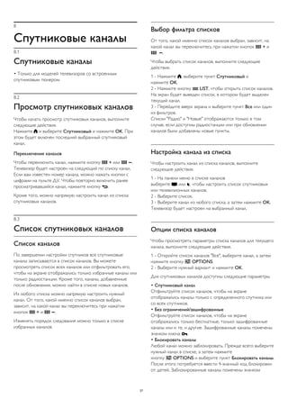 8 
Спутниковые каналы 
8.1 
Спутниковые каналы 
• Только для моделей телевизоров со встроенным 
спутниковым тюнером. 
8.2 
Просмотр спутниковых каналов 
Чтобы начать просмотр спутниковых каналов, выполните 
следующие действия. 
Нажмите  и выберите Спутниковый и нажмите OK. При 
этом будет включен последний выбранный спутниковый 
канал. 
Переключение каналов 
Чтобы переключить канал, нажмите кнопку  + или  . 
Телевизор будет настроен на следующий по списку канал. 
Если вам известен номер канала, можно нажать кнопки с 
цифрами на пульте ДУ. Чтобы повторно включить ранее 
просматривавшийся канал, нажмите кнопку . 
Кроме того, можно напрямую настроить канал из списка 
спутниковых каналов. 
8.3 
Список спутниковых каналов 
Список каналов 
По завершении настройки спутников все спутниковые 
каналы записываются в список каналов. Вы можете 
просмотреть список всех каналов или отфильтровать его, 
чтобы на экране отображались только избранные каналы или 
только радиостанции. Кроме того, каналы, добавленные 
после обновления, можно найти в списке новых каналов. 
Из любого списка можно напрямую настроить нужный 
канал. От того, какой именно список каналов выбран, 
зависит, на какой канал вы переключитесь при нажатии 
кнопок  + и  . 
Изменять порядок следования можно только в списке 
избранных каналов. 
Выбор фильтра списков 
От того, какой именно список каналов выбран, зависит, на 
какой канал вы переключитесь при нажатии кнопок  + и 
 . 
Чтобы выбрать список каналов, выполните следующие 
действия. 
1 - Нажмите , выберите пункт Спутниковый и 
нажмите OK. 
2 - Нажмите кнопку  LIST, чтобы открыть список каналов. 
На экран будет выведен список, в котором будет выделен 
текущий канал. 
3 - Перейдите вверх экрана и выберите пункт Все или один 
из фильтров. 
Списки "Радио" и "Новые" отображаются только в том 
случае, если доступны радиостанции или при обновлении 
каналов были добавлены новые пункты. 
Настройка канала из списка 
Чтобы настроить канал из списка каналов, выполните 
следующие действия. 
1 - На панели меню в списке каналов 
выберите  или , чтобы настроить список спутниковых 
или телевизионных каналов. 
2 - Выберите список. 
3 - Выберите канал из любого списка, а затем нажмите OK. 
Телевизор будет настроен на выбранный канал. 
Опции списка каналов 
Чтобы просмотреть параметры списка каналов для текущего 
канала, выполните следующие действия. 
1 - Откройте список каналов "Все", выберите канал, а затем 
нажмите кнопку  OPTIONS. 
2 - Выберите нужный вариант и нажмите OK. 
Для спутниковых каналов доступны следующие параметры. 
• Спутниковый канал 
Отфильтруйте список каналов, чтобы на экране 
отображались каналы только с определенного спутника или 
со всех спутников. 
• Без ограничений/зашифрованные 
Отфильтруйте список каналов, чтобы на экране 
отображались только бесплатные, только зашифрованные 
каналы или и те, и другие. Зашифрованные каналы помечены 
значком ключа . 
• Блокировать каналы 
Любой канал можно заблокировать. Прежде всего выберите 
нужный канал в списке, а затем нажмите 
кнопку  OPTIONS и выберите пункт Блокировать каналы. 
После этого потребуется ввести 4-значный код блокировки 
от детей. Заблокированные каналы помечены значком 
37 
 