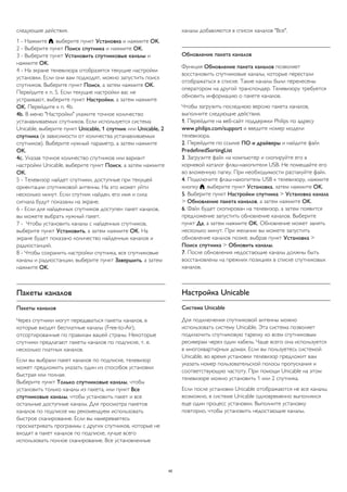 следующие действия. 
1 - Нажмите , выберите пункт Установка и нажмите OK. 
2 - Выберите пункт Поиск спутника и нажмите OK. 
3 - Выберите пункт Установить спутниковые каналы и 
нажмите OK. 
4 - На экране телевизора отобразятся текущие настройки 
установки. Если они вам подходят, можно запустить поиск 
спутников. Выберите пункт Поиск, а затем нажмите OK. 
Перейдите к п. 5. Если текущие настройки вас не 
устраивают, выберите пункт Настройки, а затем нажмите 
OK. Перейдите к п. 4b. 
4b. В меню "Настройки" укажите точное количество 
устанавливаемых спутников. Если используется система 
Unicable, выберите пункт Unicable, 1 спутник или Unicable, 2 
спутника (в зависимости от количества устанавливаемых 
спутников). Выберите нужный параметр, а затем нажмите 
OK. 
4c. Указав точное количество спутников или вариант 
настройки Unicable, выберите пункт Поиск, а затем нажмите 
OK. 
5 - Телевизор найдет спутники, доступные при текущей 
ориентации спутниковой антенны. На это может уйти 
несколько минут. Если спутник найден, его имя и сила 
сигнала будут показаны на экране. 
6 - Если для найденных спутников доступен пакет каналов, 
вы можете выбрать нужный пакет. 
7 - Чтобы установить каналы с найденных спутников, 
выберите пункт Установить, а затем нажмите OK. На 
экране будет показано количество найденных каналов и 
радиостанций. 
8 - Чтобы сохранить настройки спутника, все спутниковые 
каналы и радиостанции, выберите пункт Завершить, а затем 
нажмите OK. 
Пакеты каналов 
Пакеты каналов 
Через спутники могут передаваться пакеты каналов, в 
которые входят бесплатные каналы (Free-to-Air), 
отсортированные по правилам вашей страны. Некоторые 
спутники предлагают пакеты каналов по подписке, т. е. 
несколько платных каналов. 
Если вы выбрали пакет каналов по подписке, телевизор 
может предложить указать один из способов установки: 
быстрая или полная. 
Выберите пункт Только спутниковые каналы, чтобы 
установить только каналы из пакета, или пункт Все 
спутниковые каналы, чтобы установить пакет и все 
остальные доступные каналы. Для просмотра пакетов 
каналов по подписке мы рекомендуем использовать 
быстрое сканирование. Если вы намереваетесь 
просматривать программы с других спутников, которые не 
входят в пакет каналов по подписке, лучше всего 
использовать полное сканирование. Все установленные 
каналы добавляются в список каналов "Все". 
Обновление пакета каналов 
Функция Обновление пакета каналов позволяет 
восстановить спутниковые каналы, которые перестали 
отображаться в списке. Такие каналы были перенесены 
оператором на другой транспондер. Телевизору требуется 
обновить информацию о пакете каналов. 
Чтобы загрузить последнюю версию пакета каналов, 
выполните следующие действия. 
1. Перейдите на веб-сайт поддержки Philips по адресу 
www.philips.com/support и введите номер модели 
телевизора. 
2. Перейдите по ссылке ПО и драйверы и найдите файл 
PredefinedSortingList 
3. Загрузите файл на компьютер и скопируйте его в 
корневой каталог флэш-накопителя USB. Не помещайте его 
во вложенную папку. При необходимости распакуйте файл. 
4. Подключите флэш-накопитель USB к телевизору, нажмите 
кнопку , выберите пункт Установка, затем нажмите OK. 
5. Выберите пункт Настройки спутника > Установка канала 
> Обновление пакета каналов, а затем нажмите OK. 
6. Файл будет скопирован на телевизор, а затем появится 
предложение запустить обновление каналов. Выберите 
пункт Да, а затем нажмите OK. Обновление может занять 
несколько минут. При желании вы можете запустить 
обновление каналов позже, выбрав пункт Установка > 
Поиск спутника > Обновить каналы. 
7. После обновления недостающие каналы должны быть 
восстановлены на прежних позициях в списке спутниковых 
каналов. 
Настройка Unicable 
Система Unicable 
Для подключения спутниковой антенны можно 
использовать систему Unicable. Эта система позволяет 
подключить спутниковую тарелку ко всем спутниковым 
ресиверам через один кабель. Чаще всего она используется 
в многоквартирных домах. Если вы пользуетесь системой 
Unicable, во время установки телевизор предложит вам 
указать номер пользовательской полосы пропускания и 
соответствующую частоту. При помощи Unicable на этом 
телевизоре можно установить 1 или 2 спутника. 
Если после установки Unicable отображаются не все каналы, 
возможно, в системе Unicable одновременно выполнялся 
еще один процесс установки. Выполните установку 
повторно, чтобы установить недостающие каналы. 
40 
 