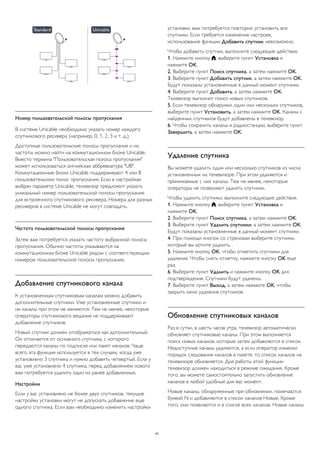 Номер пользовательской полосы пропускания 
В системе Unicable необходимо указать номер каждого 
спутникового ресивера (например, 0, 1, 2, 3 и т. д.). 
Доступные пользовательские полосы пропускания и их 
частоты можно найти на коммутационном блоке Unicable. 
Вместо термина "Пользовательская полоса пропускания" 
может использоваться английская аббревиатура "UB". 
Коммутационные блоки Unicable поддерживают 4 или 8 
пользовательских полос пропускания. Если в настройках 
выбран параметр Unicable, телевизор предложит указать 
уникальный номер пользовательской полосы пропускания 
для встроенного спутникового ресивера. Номера для разных 
ресиверов в системе Unicable не могут совпадать. 
Частота пользовательской полосы пропускания 
Затем вам потребуется указать частоту выбранной полосы 
пропускания. Обычно частоты указываются на 
коммутационном блоке Unicable рядом с соответствующим 
номером пользовательской полосы пропускания. 
Добавление спутникового канала 
К установленным спутниковым каналам можно добавить 
дополнительные спутники. Уже установленные спутники и 
их каналы при этом не меняются. Тем не менее, некоторые 
операторы спутникового вещания не поддерживают 
добавление спутников. 
Новый спутник должен отображаться как дополнительный. 
Он отличается от основного спутника, с которого 
передаются каналы по подписке или пакет каналов. Чаще 
всего эта функция используется в тех случаях, когда уже 
установлено 3 спутника и нужно добавить четвертый. Если у 
вас уже установлено 4 спутника, перед добавлением нового 
вам потребуется удалить один из ранее добавленных. 
Настройки 
Если у вас установлено не более двух спутников, текущие 
настройки установки могут не допускать добавление еще 
одного спутника. Если вам необходимо изменить настройки 
установки, вам потребуется повторно установить все 
спутники. Если требуется изменение настроек, 
использование функции Добавить спутник невозможно. 
Чтобы добавить спутник, выполните следующие действия. 
1. Нажмите кнопку , выберите пункт Установка и 
нажмите OK. 
2. Выберите пункт Поиск спутника, а затем нажмите OK. 
3. Выберите пункт Добавить спутник, а затем нажмите OK. 
Будут показаны установленные в данный момент спутники. 
4. Выберите пункт Добавить, а затем нажмите OK. 
Телевизор выполнит поиск новых спутников. 
5. Если телевизор обнаружил один или несколько спутников, 
выберите пункт Установить, а затем нажмите OK. Каналы с 
найденных спутников будут добавлены в телевизор. 
6. Чтобы сохранить каналы и радиостанции, выберите пункт 
Завершить, а затем нажмите OK. 
Удаление спутника 
Вы можете удалить один или несколько спутников из числа 
установленных на телевизоре. При этом удаляются и 
принимаемые с них каналы. Тем не менее, некоторые 
операторы не позволяют удалять спутники. 
Чтобы удалить спутники, выполните следующие действия. 
1. Нажмите кнопку , выберите пункт Установка и 
нажмите OK. 
2. Выберите пункт Поиск спутника, а затем нажмите OK. 
3. Выберите пункт Удалить спутники, а затем нажмите OK. 
Будут показаны установленные в данный момент спутники. 
4. При помощи кнопок со стрелками выберите спутники, 
который вы хотите удалить. 
5. Нажмите кнопку OK, чтобы отметить спутники для 
удаления. Чтобы снять отметку, нажмите кнопку OK еще 
раз. 
6. Выберите пункт Удалить и нажмите кнопку OK для 
подтверждения. Спутники будут удалены. 
7. Выберите пункт Выход, а затем нажмите OK, чтобы 
закрыть окно удаления спутников. 
Обновление спутниковых каналов 
Раз в сутки, в шесть часов утра, телевизор автоматически 
обновляет спутниковые каналы. При этом выполняется 
поиск новых каналов, которые затем добавляются в список. 
Недоступные каналы удаляются, а если оператор изменил 
порядок следования каналов в пакете, то список каналов на 
телевизоре обновляется. Для работы этой функции 
телевизор должен находиться в режиме ожидания. Кроме 
того, вы можете самостоятельно запустить обновление 
каналов в любой удобный для вас момент. 
Новые каналы, обнаруженные при обновлении, помечаются 
буквой N и добавляются в список каналов Новые. Кроме 
того, они появляются и в списке всех каналов. Новые каналы 
41 
 
