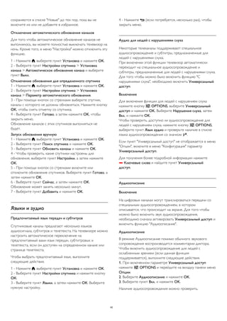 сохраняются в списке "Новые" до тех пор, пока вы не 
включите их или не добавите в избранное. 
Отключение автоматического обновления каналов 
Для того чтобы автоматическое обновление каналов не 
выполнялось, вы можете полностью выключать телевизор на 
ночь. Кроме того, в меню "Настройка" можно отключить эту 
функцию. 
1 - Нажмите , выберите пункт Установка и нажмите OK. 
2 - Выберите пункт Настройки спутника > Установка 
канала > Автоматическое обновление канала и выберите 
пункт Выкл. 
Отключение обновления для определенного спутника 
1 - Нажмите , выберите пункт Установка и нажмите OK. 
2 - Выберите пункт Настройки спутника > Установка 
канала > Параметр автоматического обновления. 
3 - При помощи кнопок со стрелками выберите спутник, 
каналы с которого не должны обновляться. Нажмите кнопку 
OK, чтобы снять отметку со спутника. 
4 - Выберите пункт Готово, а затем нажмите OK, чтобы 
закрыть меню. 
Обновление каналов с этих спутников выполняться не 
будет. 
Запуск обновления вручную 
1 - Нажмите , выберите пункт Установка и нажмите OK. 
2 - Выберите пункт Поиск спутника и нажмите OK. 
3 - Выберите пункт Обновить каналы и нажмите OK. 
4 - Чтобы проверить, какие спутники настроены для 
обновления, выберите пункт Настройки, а затем нажмите 
OK. 
5 - При помощи кнопок со стрелками включите или 
отключите обновление спутников. Выберите пункт Готово, а 
затем нажмите OK. 
6 - Выберите пункт Сейчас, а затем нажмите OK. 
Обновление может занять несколько минут. 
7 - Выберите пункт Добавить и нажмите OK. 
Языки и аудио 
Предпочитаемый язык передач и субтитров 
Спутниковые каналы предлагают несколько языков 
аудиосигнала, субтитров и телетекста. На телевизоре можно 
настроить автоматическое переключение на 
предпочитаемый вами язык передач, субтитровых и 
телетекста, если он доступен на определенном канале или 
странице телетекста. 
Чтобы выбрать предпочитаемый язык, выполните 
следующие действия. 
1 - Нажмите , выберите пункт Установка и нажмите OK. 
2 - Выберите пункт Настройки спутника и нажмите кнопку 
ОК. 
3 - Выберите пункт Языки, а затем нажмите ОК. Выберите 
нужную настройку. 
4 - Нажмите  (если потребуется, несколько раз), чтобы 
закрыть меню. 
Аудио для людей с нарушениями слуха 
Некоторые телеканалы поддерживают специальное 
аудиосопровождение и субтитры, предназначенные для 
людей с нарушениями слуха. 
При включении этой функции телевизор автоматически 
переходит на специальное аудиосопровождение и 
субтитры, предназначенные для людей с нарушениями слуха. 
Для того чтобы можно было включить функцию "С 
нарушениями слуха", необходимо включить Универсальный 
доступ. 
Включение 
Для включения функции для людей с нарушением слуха 
нажмите кнопку  OPTIONS, выберите Универсальный 
доступ и нажмите OK. Выберите Нарушения слуха, затем 
Вкл. и нажмите OK. 
Чтобы проверить, доступно ли аудиосопровождение для 
людей с нарушением слуха, нажмите кнопку  OPTIONS, 
выберите пункт Язык аудио и проверьте наличие в списке 
языка аудиосопровождения со значком . 
Если пункт "Универсальный доступ" не отображается в меню 
"Опции", включите в меню "Конфигурация" параметр 
Универсальный доступ. 
Для получения более подробной информации нажмите 
 Ключевые слова и найдите пункт Универсальный 
доступ. 
Аудиоописание 
Включение 
На цифровых каналах могут транслироваться передачи со 
специальным аудиосопровождением, в котором 
описывается, что происходит на экране. Для того чтобы 
можно было включить звук аудиосопровождения, 
необходимо сначала активировать Универсальный доступ и 
включить функцию "Аудиоописание". 
Аудиоописание 
В режиме Аудиоописание помимо обычного звукового 
сопровождения воспроизводятся комментарии диктора. 
Чтобы включить аудиосопровождение для людей с 
ослабленным зрением (если данная функция 
поддерживается), выполните следующие действия. 
1. При включенном параметре Универсальный доступ 
нажмите  OPTIONS и перейдите на вкладку панели меню 
Опции. 
2. Выберите Аудиоописание и нажмите OK. 
3. Выберите пункт Вкл. и нажмите OK. 
Наличие аудиосопровождения можно проверить. 
42 
 